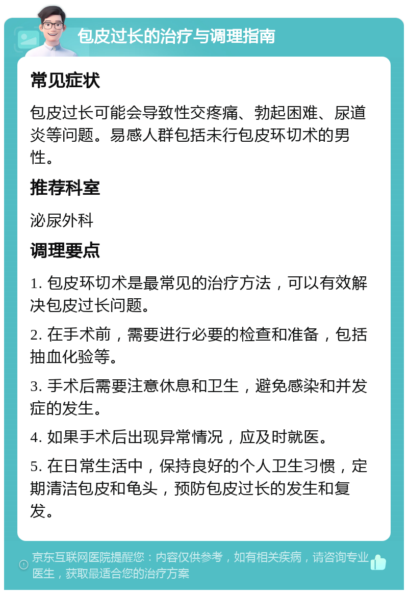 包皮过长的治疗与调理指南 常见症状 包皮过长可能会导致性交疼痛、勃起困难、尿道炎等问题。易感人群包括未行包皮环切术的男性。 推荐科室 泌尿外科 调理要点 1. 包皮环切术是最常见的治疗方法，可以有效解决包皮过长问题。 2. 在手术前，需要进行必要的检查和准备，包括抽血化验等。 3. 手术后需要注意休息和卫生，避免感染和并发症的发生。 4. 如果手术后出现异常情况，应及时就医。 5. 在日常生活中，保持良好的个人卫生习惯，定期清洁包皮和龟头，预防包皮过长的发生和复发。