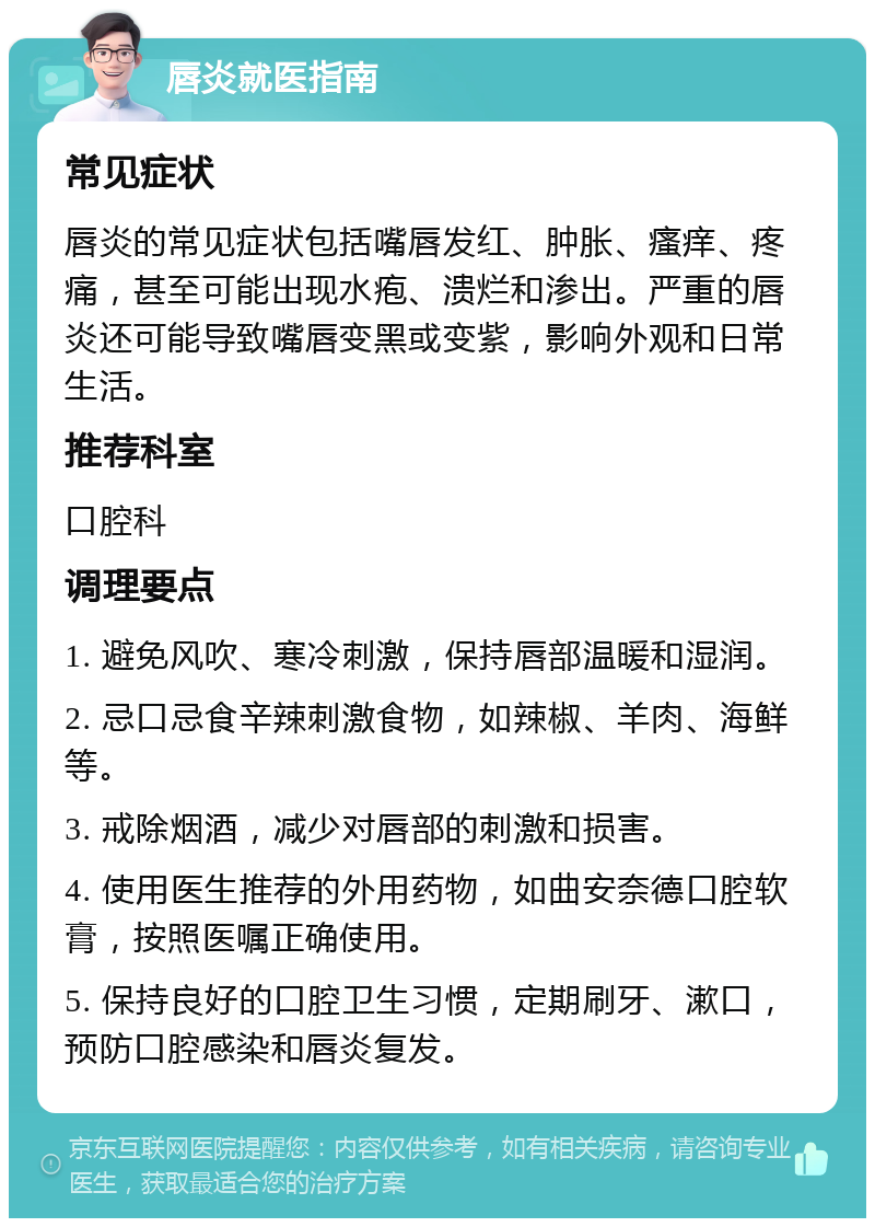 唇炎就医指南 常见症状 唇炎的常见症状包括嘴唇发红、肿胀、瘙痒、疼痛，甚至可能出现水疱、溃烂和渗出。严重的唇炎还可能导致嘴唇变黑或变紫，影响外观和日常生活。 推荐科室 口腔科 调理要点 1. 避免风吹、寒冷刺激，保持唇部温暖和湿润。 2. 忌口忌食辛辣刺激食物，如辣椒、羊肉、海鲜等。 3. 戒除烟酒，减少对唇部的刺激和损害。 4. 使用医生推荐的外用药物，如曲安奈德口腔软膏，按照医嘱正确使用。 5. 保持良好的口腔卫生习惯，定期刷牙、漱口，预防口腔感染和唇炎复发。