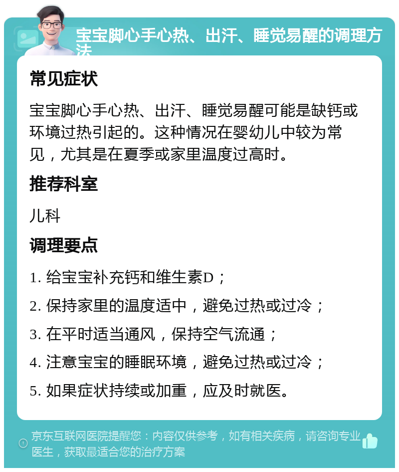 宝宝脚心手心热、出汗、睡觉易醒的调理方法 常见症状 宝宝脚心手心热、出汗、睡觉易醒可能是缺钙或环境过热引起的。这种情况在婴幼儿中较为常见，尤其是在夏季或家里温度过高时。 推荐科室 儿科 调理要点 1. 给宝宝补充钙和维生素D； 2. 保持家里的温度适中，避免过热或过冷； 3. 在平时适当通风，保持空气流通； 4. 注意宝宝的睡眠环境，避免过热或过冷； 5. 如果症状持续或加重，应及时就医。