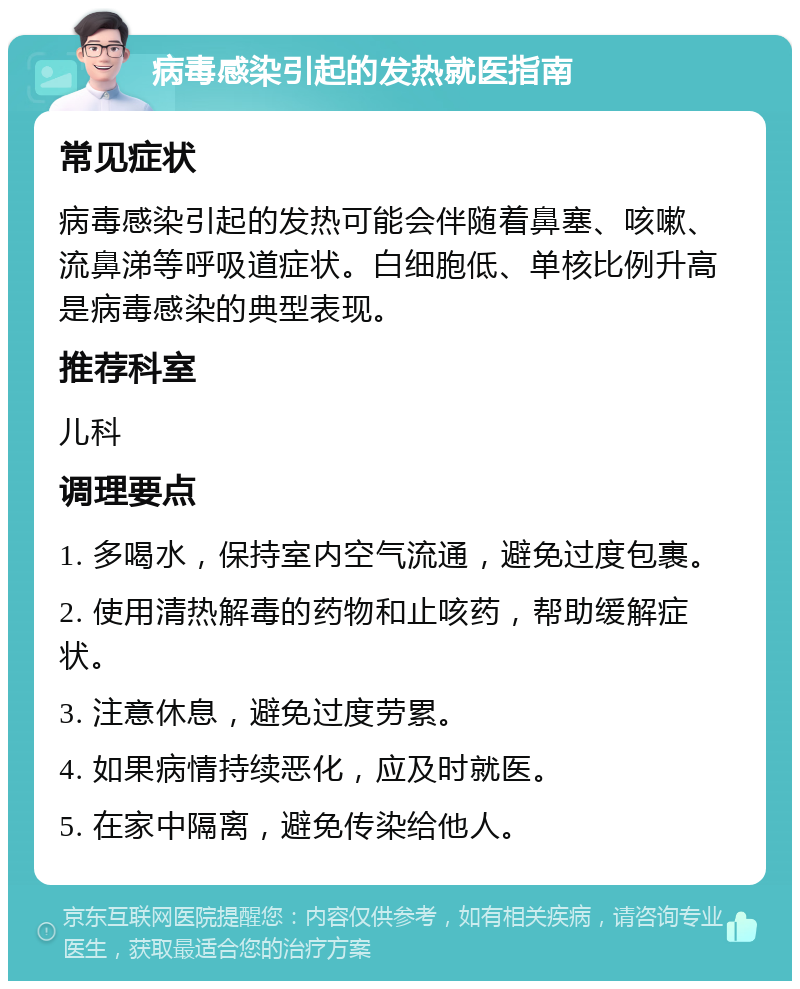 病毒感染引起的发热就医指南 常见症状 病毒感染引起的发热可能会伴随着鼻塞、咳嗽、流鼻涕等呼吸道症状。白细胞低、单核比例升高是病毒感染的典型表现。 推荐科室 儿科 调理要点 1. 多喝水，保持室内空气流通，避免过度包裹。 2. 使用清热解毒的药物和止咳药，帮助缓解症状。 3. 注意休息，避免过度劳累。 4. 如果病情持续恶化，应及时就医。 5. 在家中隔离，避免传染给他人。