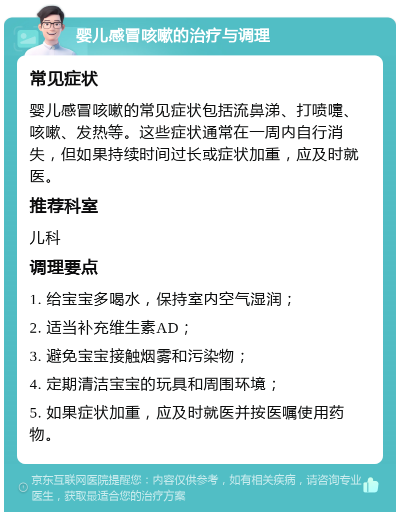 婴儿感冒咳嗽的治疗与调理 常见症状 婴儿感冒咳嗽的常见症状包括流鼻涕、打喷嚏、咳嗽、发热等。这些症状通常在一周内自行消失，但如果持续时间过长或症状加重，应及时就医。 推荐科室 儿科 调理要点 1. 给宝宝多喝水，保持室内空气湿润； 2. 适当补充维生素AD； 3. 避免宝宝接触烟雾和污染物； 4. 定期清洁宝宝的玩具和周围环境； 5. 如果症状加重，应及时就医并按医嘱使用药物。