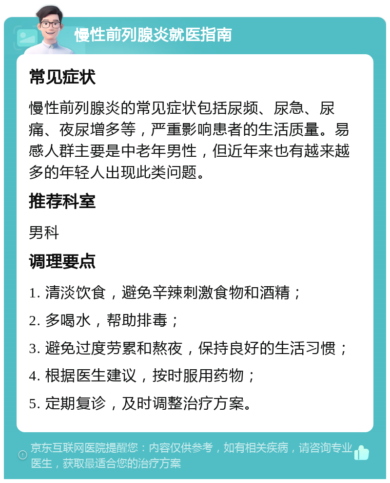 慢性前列腺炎就医指南 常见症状 慢性前列腺炎的常见症状包括尿频、尿急、尿痛、夜尿增多等，严重影响患者的生活质量。易感人群主要是中老年男性，但近年来也有越来越多的年轻人出现此类问题。 推荐科室 男科 调理要点 1. 清淡饮食，避免辛辣刺激食物和酒精； 2. 多喝水，帮助排毒； 3. 避免过度劳累和熬夜，保持良好的生活习惯； 4. 根据医生建议，按时服用药物； 5. 定期复诊，及时调整治疗方案。