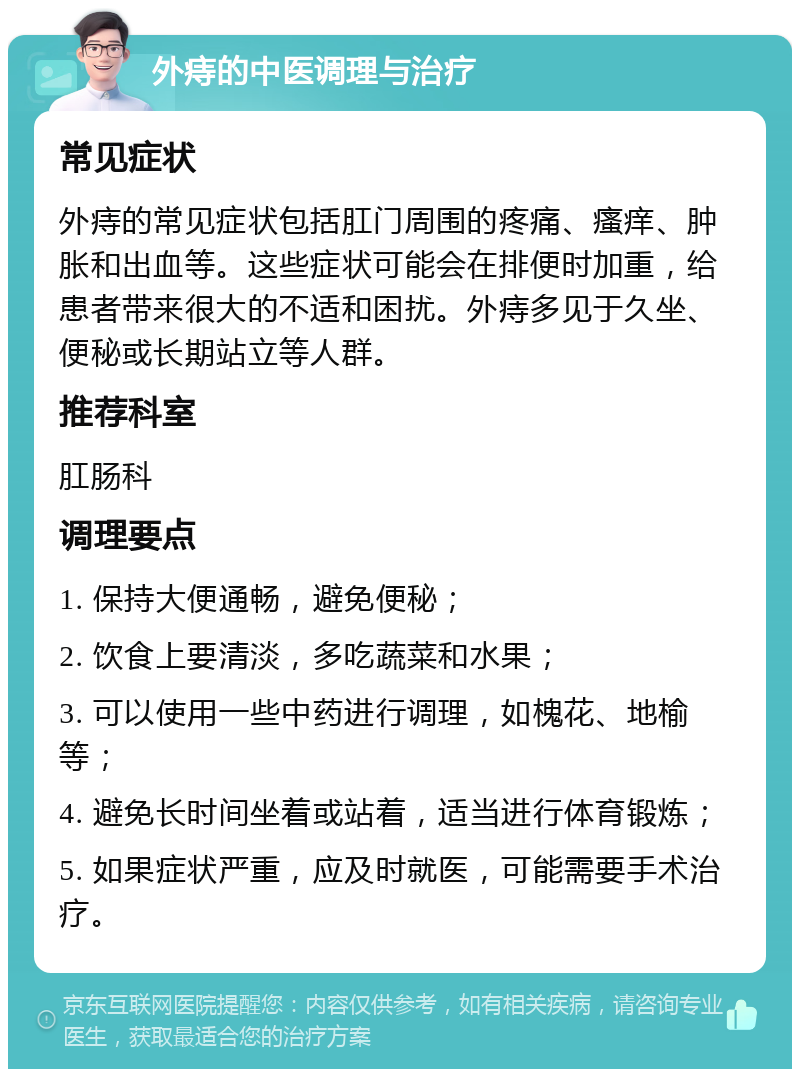 外痔的中医调理与治疗 常见症状 外痔的常见症状包括肛门周围的疼痛、瘙痒、肿胀和出血等。这些症状可能会在排便时加重，给患者带来很大的不适和困扰。外痔多见于久坐、便秘或长期站立等人群。 推荐科室 肛肠科 调理要点 1. 保持大便通畅，避免便秘； 2. 饮食上要清淡，多吃蔬菜和水果； 3. 可以使用一些中药进行调理，如槐花、地榆等； 4. 避免长时间坐着或站着，适当进行体育锻炼； 5. 如果症状严重，应及时就医，可能需要手术治疗。