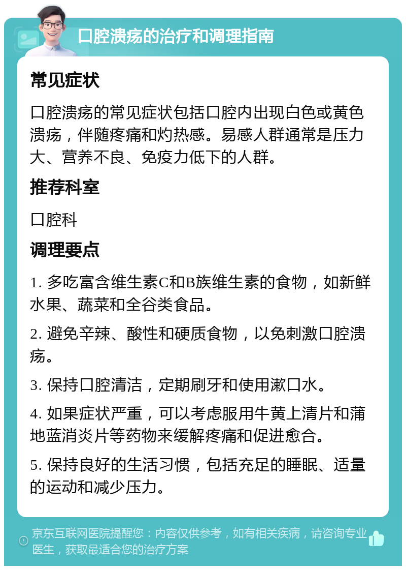 口腔溃疡的治疗和调理指南 常见症状 口腔溃疡的常见症状包括口腔内出现白色或黄色溃疡，伴随疼痛和灼热感。易感人群通常是压力大、营养不良、免疫力低下的人群。 推荐科室 口腔科 调理要点 1. 多吃富含维生素C和B族维生素的食物，如新鲜水果、蔬菜和全谷类食品。 2. 避免辛辣、酸性和硬质食物，以免刺激口腔溃疡。 3. 保持口腔清洁，定期刷牙和使用漱口水。 4. 如果症状严重，可以考虑服用牛黄上清片和蒲地蓝消炎片等药物来缓解疼痛和促进愈合。 5. 保持良好的生活习惯，包括充足的睡眠、适量的运动和减少压力。