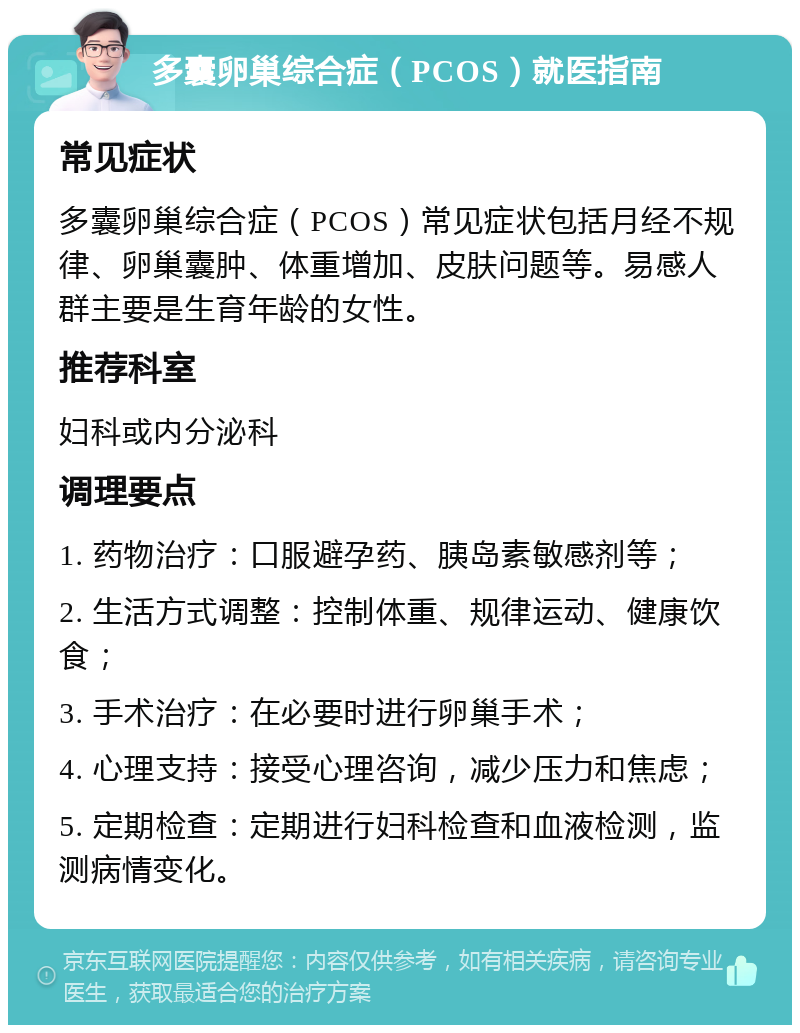 多囊卵巢综合症（PCOS）就医指南 常见症状 多囊卵巢综合症（PCOS）常见症状包括月经不规律、卵巢囊肿、体重增加、皮肤问题等。易感人群主要是生育年龄的女性。 推荐科室 妇科或内分泌科 调理要点 1. 药物治疗：口服避孕药、胰岛素敏感剂等； 2. 生活方式调整：控制体重、规律运动、健康饮食； 3. 手术治疗：在必要时进行卵巢手术； 4. 心理支持：接受心理咨询，减少压力和焦虑； 5. 定期检查：定期进行妇科检查和血液检测，监测病情变化。