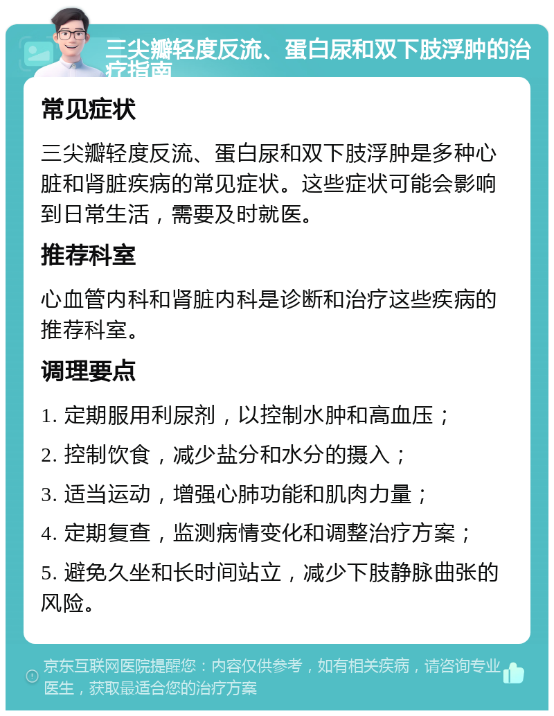 三尖瓣轻度反流、蛋白尿和双下肢浮肿的治疗指南 常见症状 三尖瓣轻度反流、蛋白尿和双下肢浮肿是多种心脏和肾脏疾病的常见症状。这些症状可能会影响到日常生活，需要及时就医。 推荐科室 心血管内科和肾脏内科是诊断和治疗这些疾病的推荐科室。 调理要点 1. 定期服用利尿剂，以控制水肿和高血压； 2. 控制饮食，减少盐分和水分的摄入； 3. 适当运动，增强心肺功能和肌肉力量； 4. 定期复查，监测病情变化和调整治疗方案； 5. 避免久坐和长时间站立，减少下肢静脉曲张的风险。