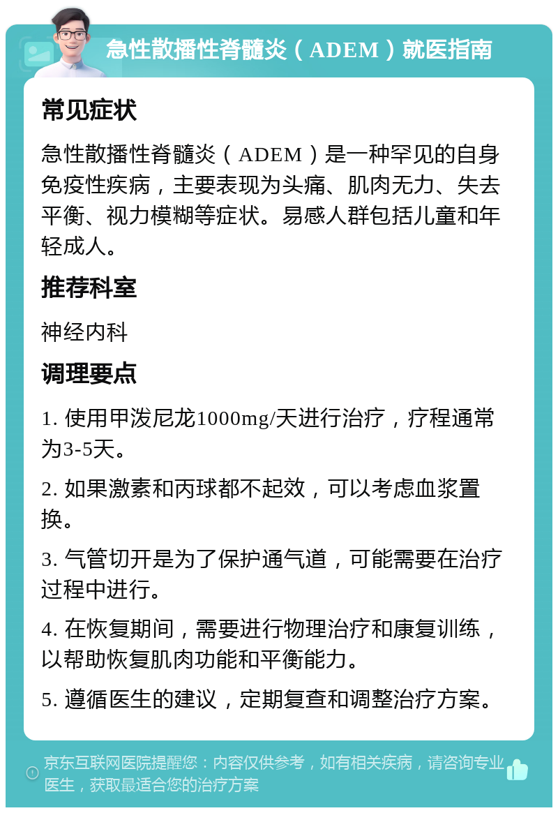 急性散播性脊髓炎（ADEM）就医指南 常见症状 急性散播性脊髓炎（ADEM）是一种罕见的自身免疫性疾病，主要表现为头痛、肌肉无力、失去平衡、视力模糊等症状。易感人群包括儿童和年轻成人。 推荐科室 神经内科 调理要点 1. 使用甲泼尼龙1000mg/天进行治疗，疗程通常为3-5天。 2. 如果激素和丙球都不起效，可以考虑血浆置换。 3. 气管切开是为了保护通气道，可能需要在治疗过程中进行。 4. 在恢复期间，需要进行物理治疗和康复训练，以帮助恢复肌肉功能和平衡能力。 5. 遵循医生的建议，定期复查和调整治疗方案。