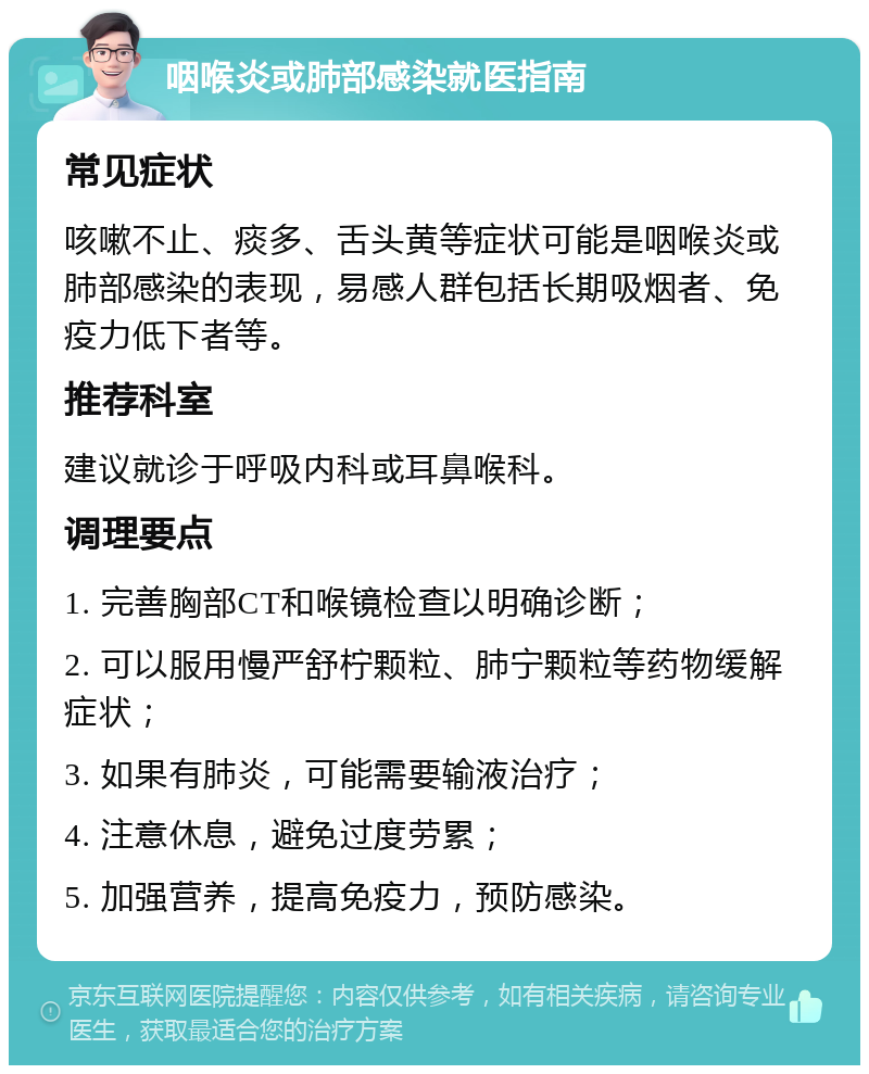 咽喉炎或肺部感染就医指南 常见症状 咳嗽不止、痰多、舌头黄等症状可能是咽喉炎或肺部感染的表现，易感人群包括长期吸烟者、免疫力低下者等。 推荐科室 建议就诊于呼吸内科或耳鼻喉科。 调理要点 1. 完善胸部CT和喉镜检查以明确诊断； 2. 可以服用慢严舒柠颗粒、肺宁颗粒等药物缓解症状； 3. 如果有肺炎，可能需要输液治疗； 4. 注意休息，避免过度劳累； 5. 加强营养，提高免疫力，预防感染。