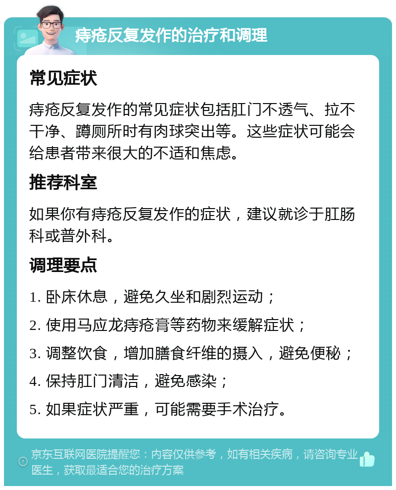 痔疮反复发作的治疗和调理 常见症状 痔疮反复发作的常见症状包括肛门不透气、拉不干净、蹲厕所时有肉球突出等。这些症状可能会给患者带来很大的不适和焦虑。 推荐科室 如果你有痔疮反复发作的症状，建议就诊于肛肠科或普外科。 调理要点 1. 卧床休息，避免久坐和剧烈运动； 2. 使用马应龙痔疮膏等药物来缓解症状； 3. 调整饮食，增加膳食纤维的摄入，避免便秘； 4. 保持肛门清洁，避免感染； 5. 如果症状严重，可能需要手术治疗。