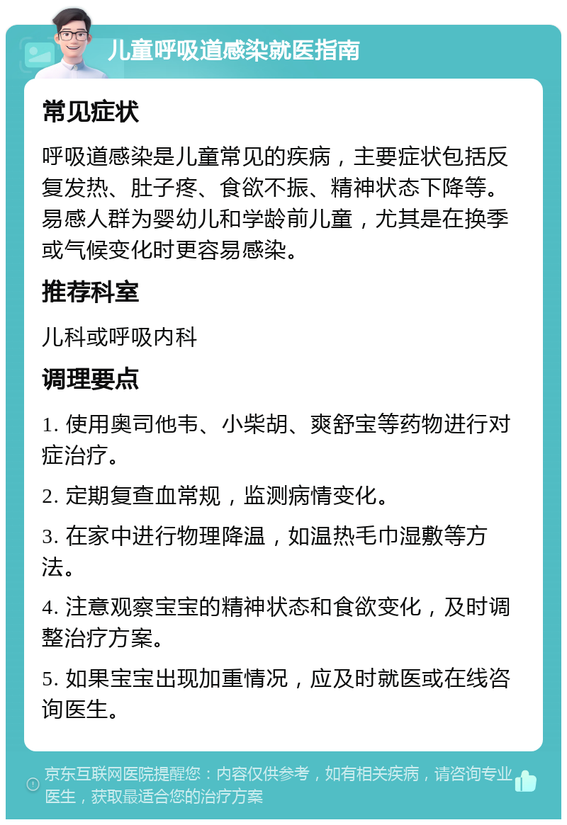 儿童呼吸道感染就医指南 常见症状 呼吸道感染是儿童常见的疾病，主要症状包括反复发热、肚子疼、食欲不振、精神状态下降等。易感人群为婴幼儿和学龄前儿童，尤其是在换季或气候变化时更容易感染。 推荐科室 儿科或呼吸内科 调理要点 1. 使用奥司他韦、小柴胡、爽舒宝等药物进行对症治疗。 2. 定期复查血常规，监测病情变化。 3. 在家中进行物理降温，如温热毛巾湿敷等方法。 4. 注意观察宝宝的精神状态和食欲变化，及时调整治疗方案。 5. 如果宝宝出现加重情况，应及时就医或在线咨询医生。