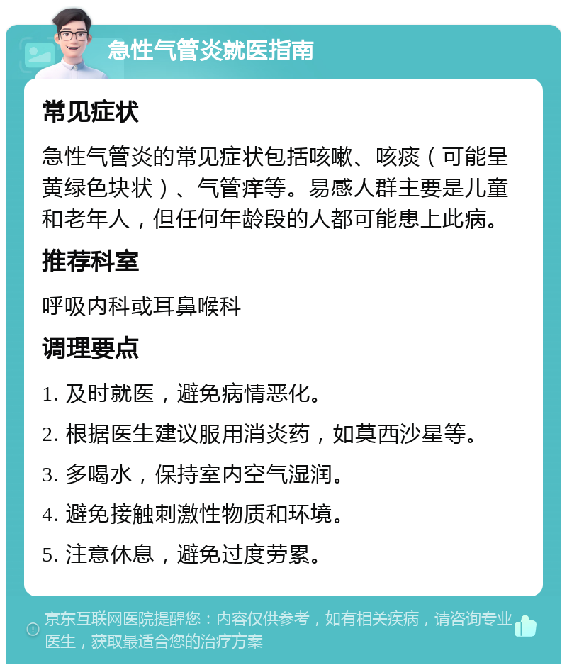 急性气管炎就医指南 常见症状 急性气管炎的常见症状包括咳嗽、咳痰（可能呈黄绿色块状）、气管痒等。易感人群主要是儿童和老年人，但任何年龄段的人都可能患上此病。 推荐科室 呼吸内科或耳鼻喉科 调理要点 1. 及时就医，避免病情恶化。 2. 根据医生建议服用消炎药，如莫西沙星等。 3. 多喝水，保持室内空气湿润。 4. 避免接触刺激性物质和环境。 5. 注意休息，避免过度劳累。