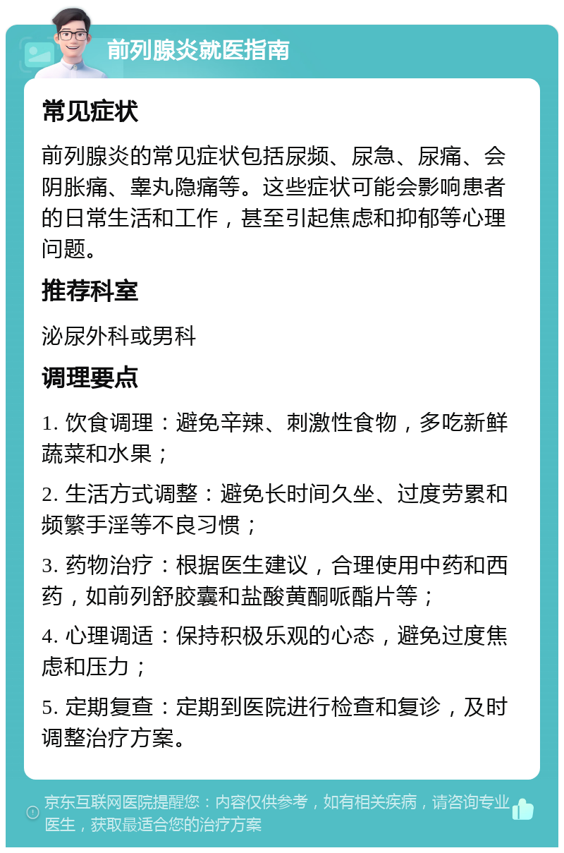 前列腺炎就医指南 常见症状 前列腺炎的常见症状包括尿频、尿急、尿痛、会阴胀痛、睾丸隐痛等。这些症状可能会影响患者的日常生活和工作，甚至引起焦虑和抑郁等心理问题。 推荐科室 泌尿外科或男科 调理要点 1. 饮食调理：避免辛辣、刺激性食物，多吃新鲜蔬菜和水果； 2. 生活方式调整：避免长时间久坐、过度劳累和频繁手淫等不良习惯； 3. 药物治疗：根据医生建议，合理使用中药和西药，如前列舒胶囊和盐酸黄酮哌酯片等； 4. 心理调适：保持积极乐观的心态，避免过度焦虑和压力； 5. 定期复查：定期到医院进行检查和复诊，及时调整治疗方案。