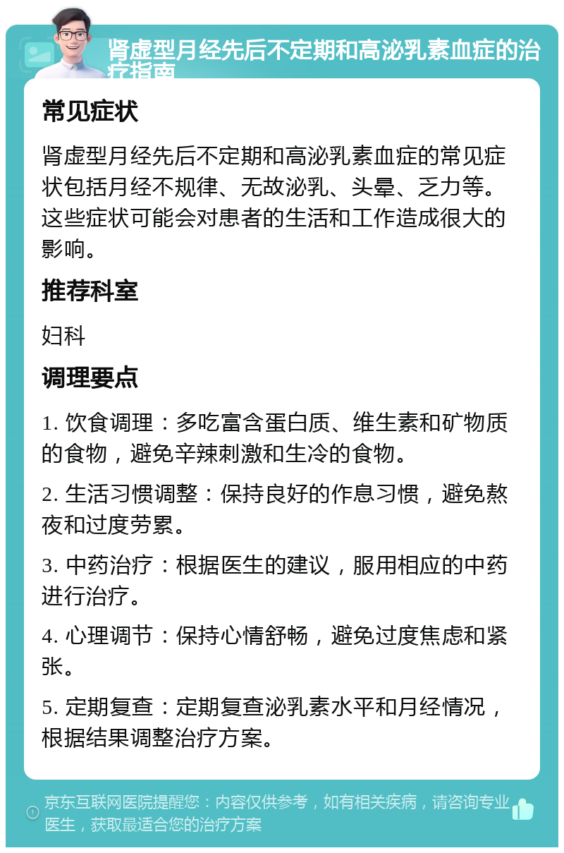 肾虚型月经先后不定期和高泌乳素血症的治疗指南 常见症状 肾虚型月经先后不定期和高泌乳素血症的常见症状包括月经不规律、无故泌乳、头晕、乏力等。这些症状可能会对患者的生活和工作造成很大的影响。 推荐科室 妇科 调理要点 1. 饮食调理：多吃富含蛋白质、维生素和矿物质的食物，避免辛辣刺激和生冷的食物。 2. 生活习惯调整：保持良好的作息习惯，避免熬夜和过度劳累。 3. 中药治疗：根据医生的建议，服用相应的中药进行治疗。 4. 心理调节：保持心情舒畅，避免过度焦虑和紧张。 5. 定期复查：定期复查泌乳素水平和月经情况，根据结果调整治疗方案。