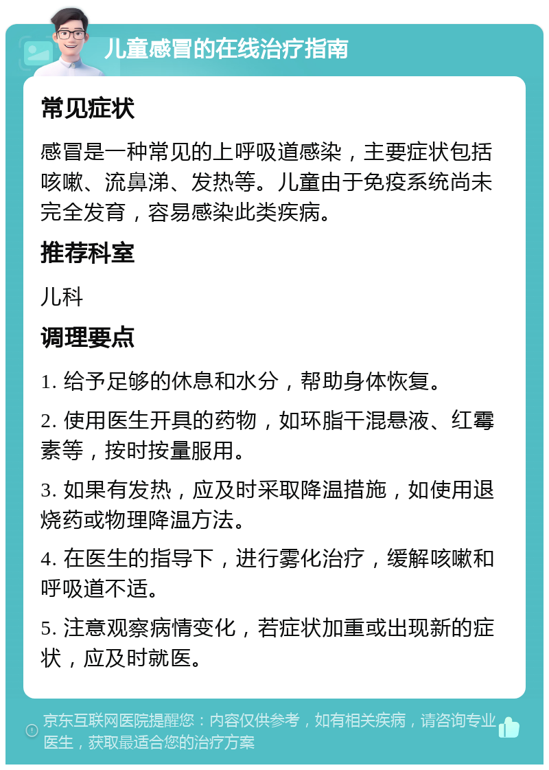 儿童感冒的在线治疗指南 常见症状 感冒是一种常见的上呼吸道感染，主要症状包括咳嗽、流鼻涕、发热等。儿童由于免疫系统尚未完全发育，容易感染此类疾病。 推荐科室 儿科 调理要点 1. 给予足够的休息和水分，帮助身体恢复。 2. 使用医生开具的药物，如环脂干混悬液、红霉素等，按时按量服用。 3. 如果有发热，应及时采取降温措施，如使用退烧药或物理降温方法。 4. 在医生的指导下，进行雾化治疗，缓解咳嗽和呼吸道不适。 5. 注意观察病情变化，若症状加重或出现新的症状，应及时就医。