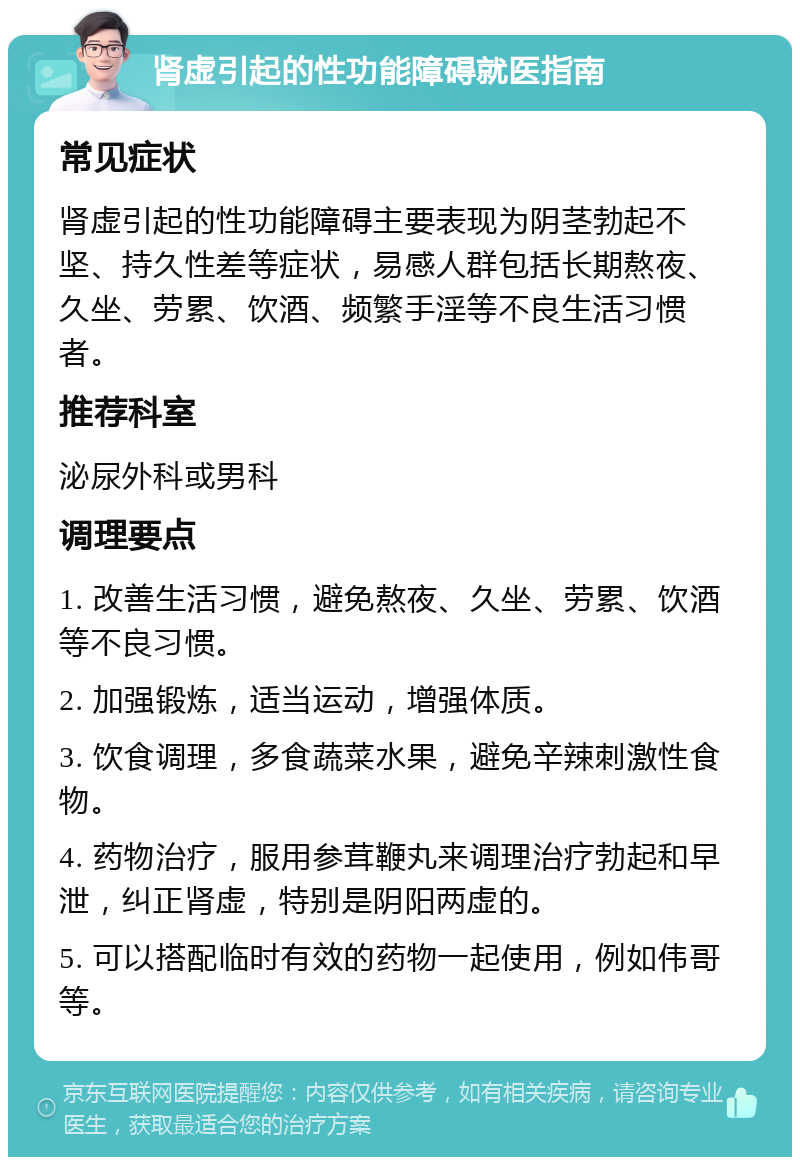 肾虚引起的性功能障碍就医指南 常见症状 肾虚引起的性功能障碍主要表现为阴茎勃起不坚、持久性差等症状，易感人群包括长期熬夜、久坐、劳累、饮酒、频繁手淫等不良生活习惯者。 推荐科室 泌尿外科或男科 调理要点 1. 改善生活习惯，避免熬夜、久坐、劳累、饮酒等不良习惯。 2. 加强锻炼，适当运动，增强体质。 3. 饮食调理，多食蔬菜水果，避免辛辣刺激性食物。 4. 药物治疗，服用参茸鞭丸来调理治疗勃起和早泄，纠正肾虚，特别是阴阳两虚的。 5. 可以搭配临时有效的药物一起使用，例如伟哥等。