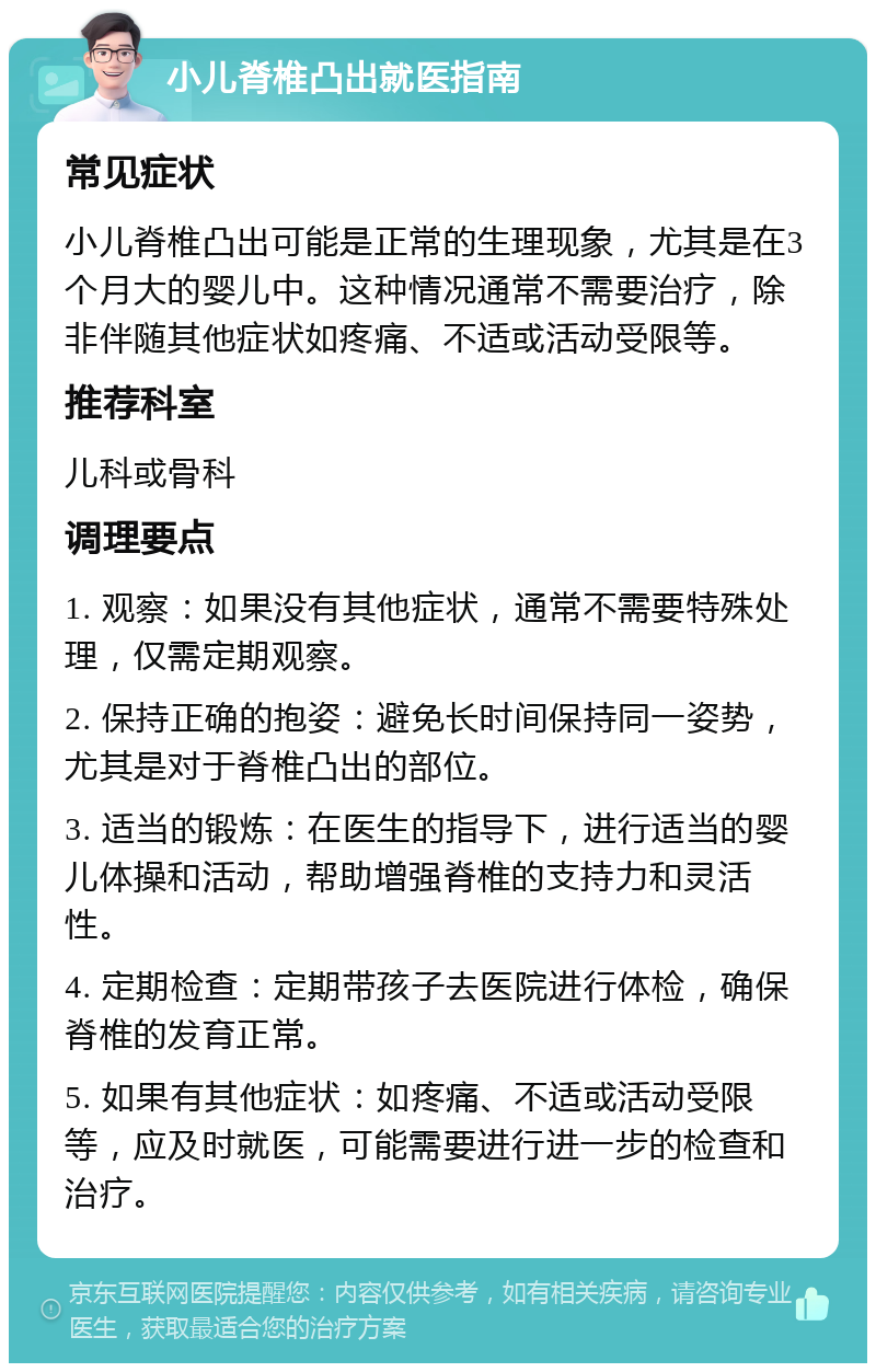 小儿脊椎凸出就医指南 常见症状 小儿脊椎凸出可能是正常的生理现象，尤其是在3个月大的婴儿中。这种情况通常不需要治疗，除非伴随其他症状如疼痛、不适或活动受限等。 推荐科室 儿科或骨科 调理要点 1. 观察：如果没有其他症状，通常不需要特殊处理，仅需定期观察。 2. 保持正确的抱姿：避免长时间保持同一姿势，尤其是对于脊椎凸出的部位。 3. 适当的锻炼：在医生的指导下，进行适当的婴儿体操和活动，帮助增强脊椎的支持力和灵活性。 4. 定期检查：定期带孩子去医院进行体检，确保脊椎的发育正常。 5. 如果有其他症状：如疼痛、不适或活动受限等，应及时就医，可能需要进行进一步的检查和治疗。