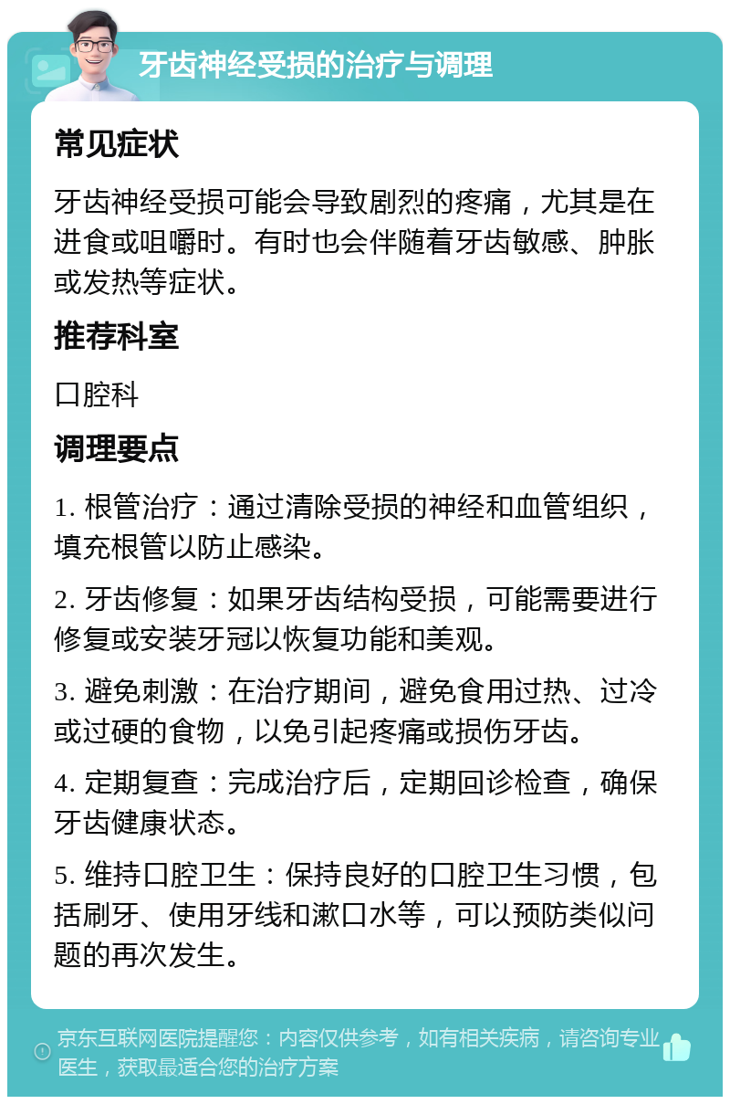 牙齿神经受损的治疗与调理 常见症状 牙齿神经受损可能会导致剧烈的疼痛，尤其是在进食或咀嚼时。有时也会伴随着牙齿敏感、肿胀或发热等症状。 推荐科室 口腔科 调理要点 1. 根管治疗：通过清除受损的神经和血管组织，填充根管以防止感染。 2. 牙齿修复：如果牙齿结构受损，可能需要进行修复或安装牙冠以恢复功能和美观。 3. 避免刺激：在治疗期间，避免食用过热、过冷或过硬的食物，以免引起疼痛或损伤牙齿。 4. 定期复查：完成治疗后，定期回诊检查，确保牙齿健康状态。 5. 维持口腔卫生：保持良好的口腔卫生习惯，包括刷牙、使用牙线和漱口水等，可以预防类似问题的再次发生。