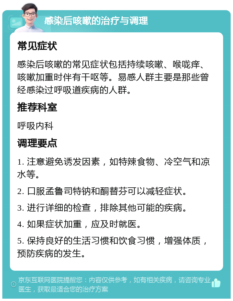 感染后咳嗽的治疗与调理 常见症状 感染后咳嗽的常见症状包括持续咳嗽、喉咙痒、咳嗽加重时伴有干呕等。易感人群主要是那些曾经感染过呼吸道疾病的人群。 推荐科室 呼吸内科 调理要点 1. 注意避免诱发因素，如特辣食物、冷空气和凉水等。 2. 口服孟鲁司特钠和酮替芬可以减轻症状。 3. 进行详细的检查，排除其他可能的疾病。 4. 如果症状加重，应及时就医。 5. 保持良好的生活习惯和饮食习惯，增强体质，预防疾病的发生。