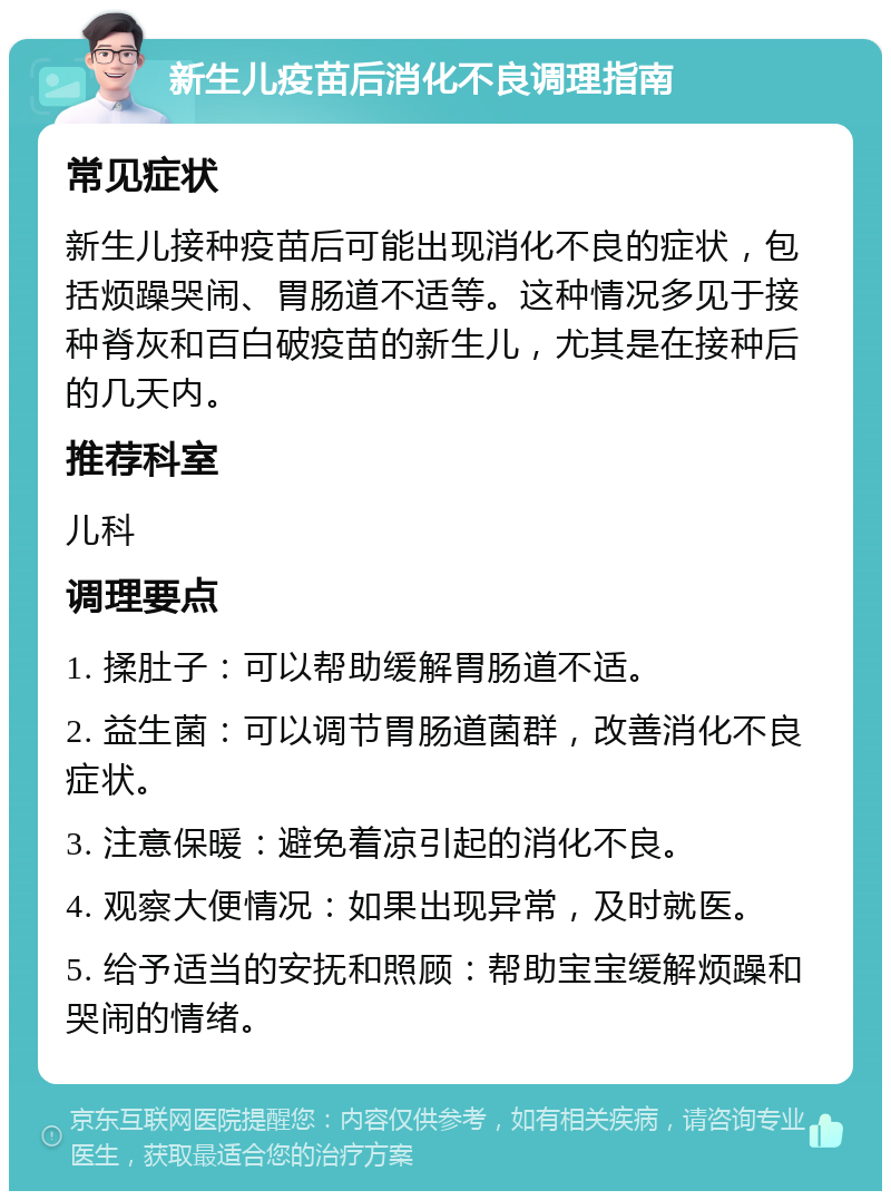 新生儿疫苗后消化不良调理指南 常见症状 新生儿接种疫苗后可能出现消化不良的症状，包括烦躁哭闹、胃肠道不适等。这种情况多见于接种脊灰和百白破疫苗的新生儿，尤其是在接种后的几天内。 推荐科室 儿科 调理要点 1. 揉肚子：可以帮助缓解胃肠道不适。 2. 益生菌：可以调节胃肠道菌群，改善消化不良症状。 3. 注意保暖：避免着凉引起的消化不良。 4. 观察大便情况：如果出现异常，及时就医。 5. 给予适当的安抚和照顾：帮助宝宝缓解烦躁和哭闹的情绪。