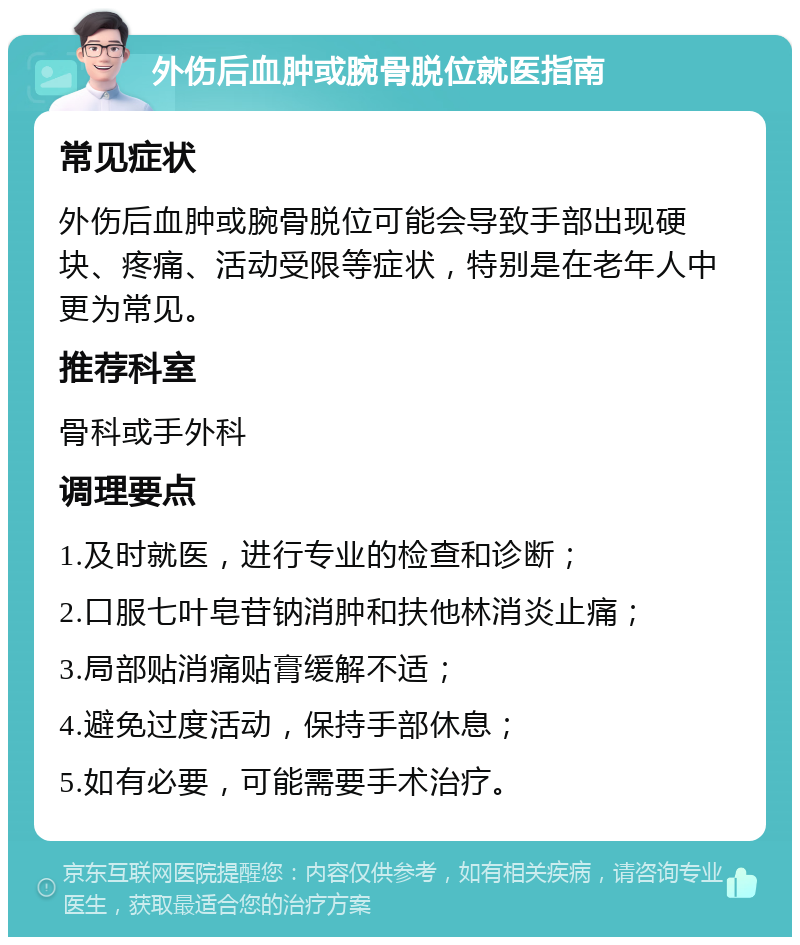 外伤后血肿或腕骨脱位就医指南 常见症状 外伤后血肿或腕骨脱位可能会导致手部出现硬块、疼痛、活动受限等症状，特别是在老年人中更为常见。 推荐科室 骨科或手外科 调理要点 1.及时就医，进行专业的检查和诊断； 2.口服七叶皂苷钠消肿和扶他林消炎止痛； 3.局部贴消痛贴膏缓解不适； 4.避免过度活动，保持手部休息； 5.如有必要，可能需要手术治疗。