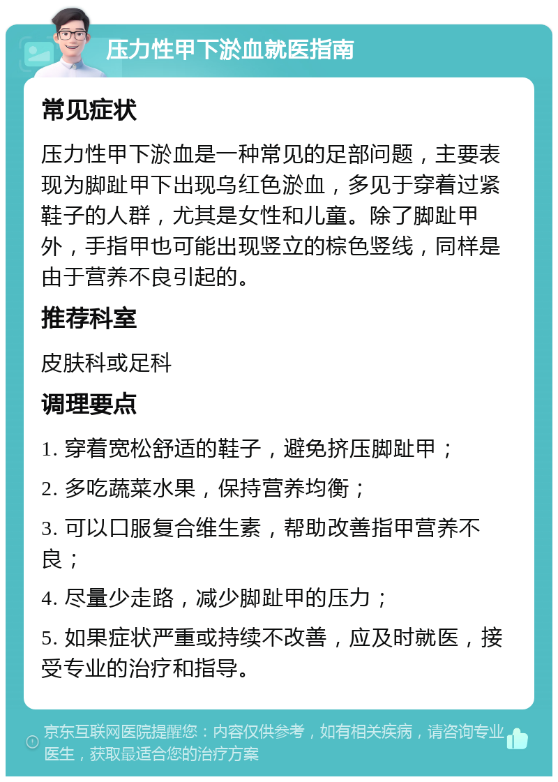 压力性甲下淤血就医指南 常见症状 压力性甲下淤血是一种常见的足部问题，主要表现为脚趾甲下出现乌红色淤血，多见于穿着过紧鞋子的人群，尤其是女性和儿童。除了脚趾甲外，手指甲也可能出现竖立的棕色竖线，同样是由于营养不良引起的。 推荐科室 皮肤科或足科 调理要点 1. 穿着宽松舒适的鞋子，避免挤压脚趾甲； 2. 多吃蔬菜水果，保持营养均衡； 3. 可以口服复合维生素，帮助改善指甲营养不良； 4. 尽量少走路，减少脚趾甲的压力； 5. 如果症状严重或持续不改善，应及时就医，接受专业的治疗和指导。