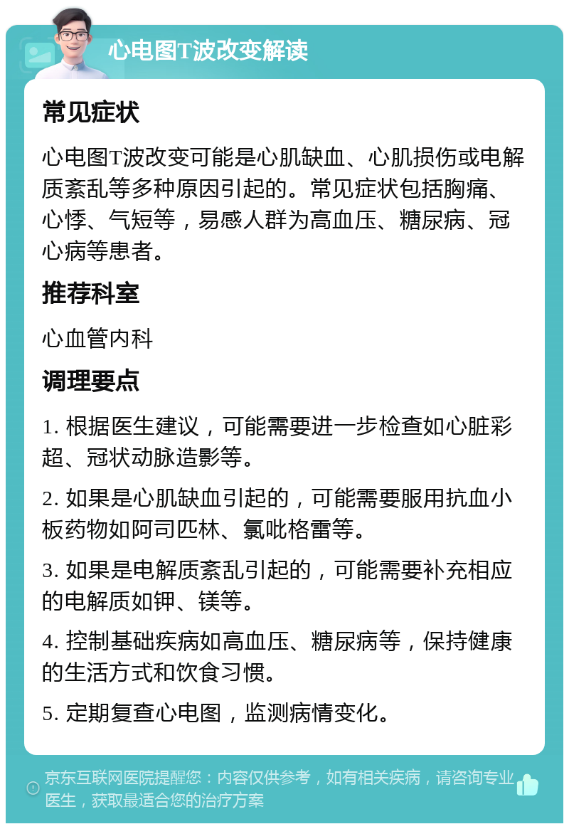 心电图T波改变解读 常见症状 心电图T波改变可能是心肌缺血、心肌损伤或电解质紊乱等多种原因引起的。常见症状包括胸痛、心悸、气短等，易感人群为高血压、糖尿病、冠心病等患者。 推荐科室 心血管内科 调理要点 1. 根据医生建议，可能需要进一步检查如心脏彩超、冠状动脉造影等。 2. 如果是心肌缺血引起的，可能需要服用抗血小板药物如阿司匹林、氯吡格雷等。 3. 如果是电解质紊乱引起的，可能需要补充相应的电解质如钾、镁等。 4. 控制基础疾病如高血压、糖尿病等，保持健康的生活方式和饮食习惯。 5. 定期复查心电图，监测病情变化。