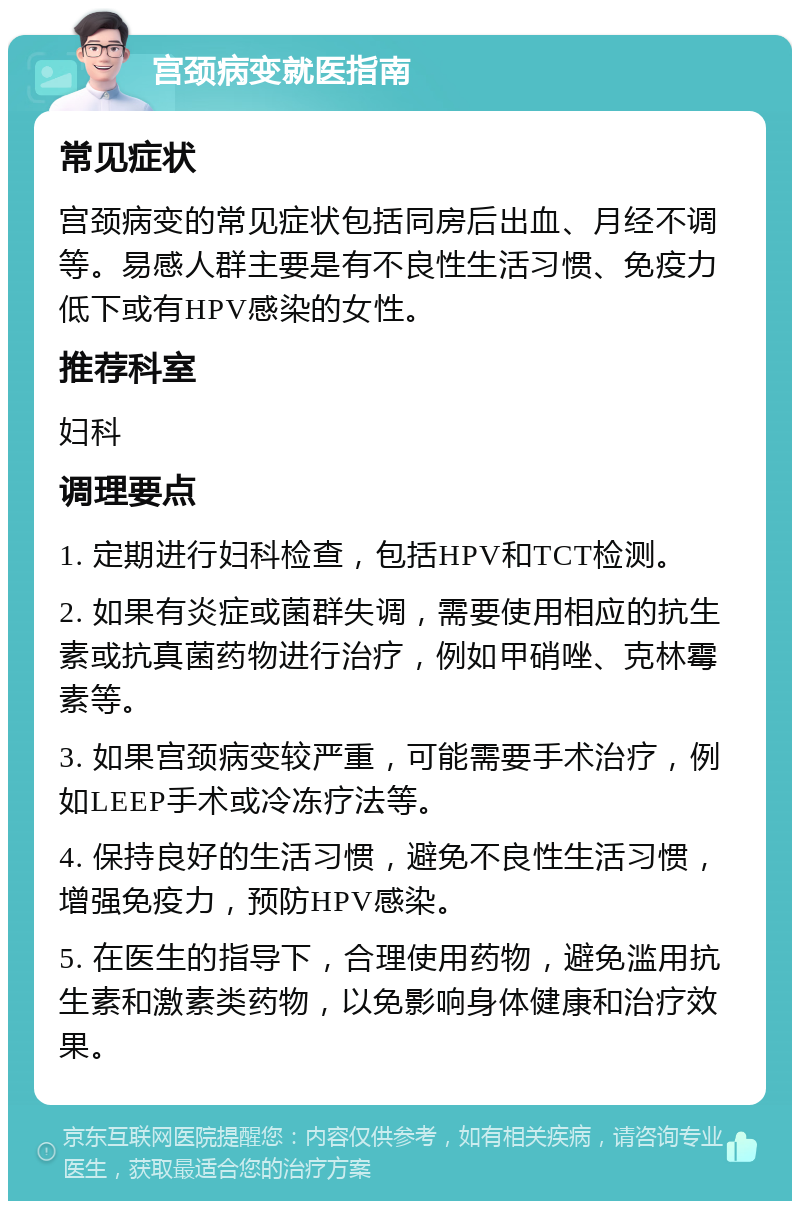 宫颈病变就医指南 常见症状 宫颈病变的常见症状包括同房后出血、月经不调等。易感人群主要是有不良性生活习惯、免疫力低下或有HPV感染的女性。 推荐科室 妇科 调理要点 1. 定期进行妇科检查，包括HPV和TCT检测。 2. 如果有炎症或菌群失调，需要使用相应的抗生素或抗真菌药物进行治疗，例如甲硝唑、克林霉素等。 3. 如果宫颈病变较严重，可能需要手术治疗，例如LEEP手术或冷冻疗法等。 4. 保持良好的生活习惯，避免不良性生活习惯，增强免疫力，预防HPV感染。 5. 在医生的指导下，合理使用药物，避免滥用抗生素和激素类药物，以免影响身体健康和治疗效果。