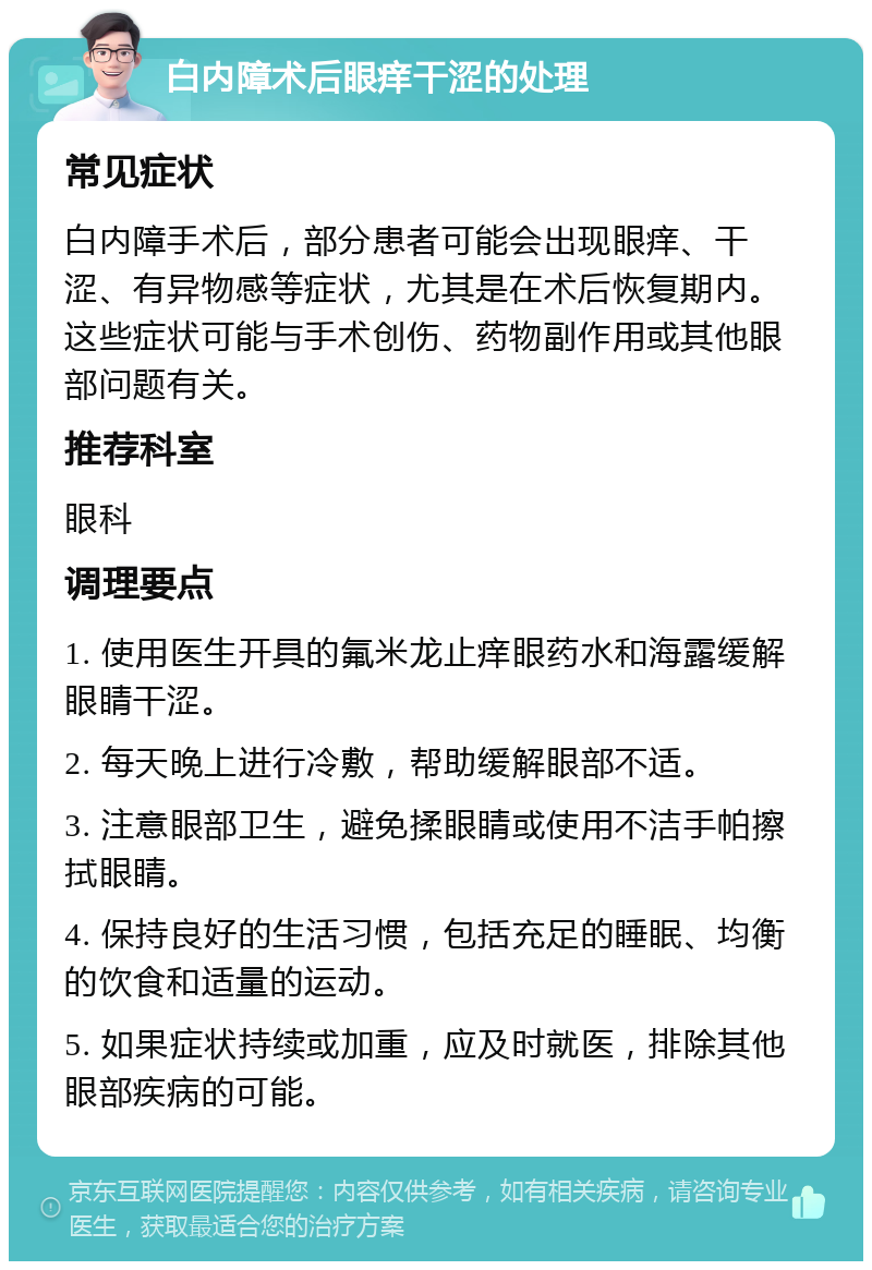 白内障术后眼痒干涩的处理 常见症状 白内障手术后，部分患者可能会出现眼痒、干涩、有异物感等症状，尤其是在术后恢复期内。这些症状可能与手术创伤、药物副作用或其他眼部问题有关。 推荐科室 眼科 调理要点 1. 使用医生开具的氟米龙止痒眼药水和海露缓解眼睛干涩。 2. 每天晚上进行冷敷，帮助缓解眼部不适。 3. 注意眼部卫生，避免揉眼睛或使用不洁手帕擦拭眼睛。 4. 保持良好的生活习惯，包括充足的睡眠、均衡的饮食和适量的运动。 5. 如果症状持续或加重，应及时就医，排除其他眼部疾病的可能。