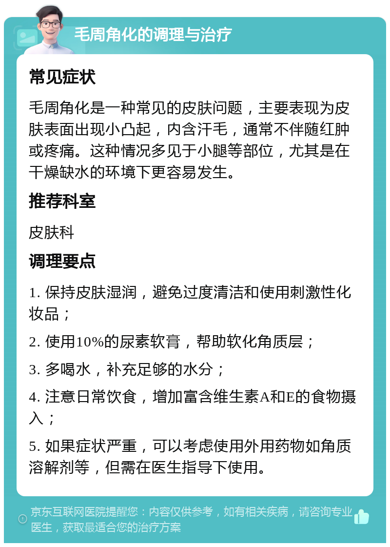 毛周角化的调理与治疗 常见症状 毛周角化是一种常见的皮肤问题，主要表现为皮肤表面出现小凸起，内含汗毛，通常不伴随红肿或疼痛。这种情况多见于小腿等部位，尤其是在干燥缺水的环境下更容易发生。 推荐科室 皮肤科 调理要点 1. 保持皮肤湿润，避免过度清洁和使用刺激性化妆品； 2. 使用10%的尿素软膏，帮助软化角质层； 3. 多喝水，补充足够的水分； 4. 注意日常饮食，增加富含维生素A和E的食物摄入； 5. 如果症状严重，可以考虑使用外用药物如角质溶解剂等，但需在医生指导下使用。