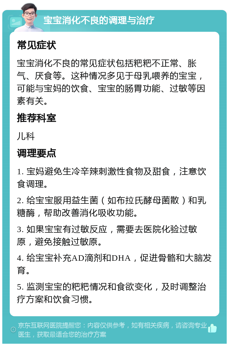 宝宝消化不良的调理与治疗 常见症状 宝宝消化不良的常见症状包括粑粑不正常、胀气、厌食等。这种情况多见于母乳喂养的宝宝，可能与宝妈的饮食、宝宝的肠胃功能、过敏等因素有关。 推荐科室 儿科 调理要点 1. 宝妈避免生冷辛辣刺激性食物及甜食，注意饮食调理。 2. 给宝宝服用益生菌（如布拉氏酵母菌散）和乳糖酶，帮助改善消化吸收功能。 3. 如果宝宝有过敏反应，需要去医院化验过敏原，避免接触过敏原。 4. 给宝宝补充AD滴剂和DHA，促进骨骼和大脑发育。 5. 监测宝宝的粑粑情况和食欲变化，及时调整治疗方案和饮食习惯。