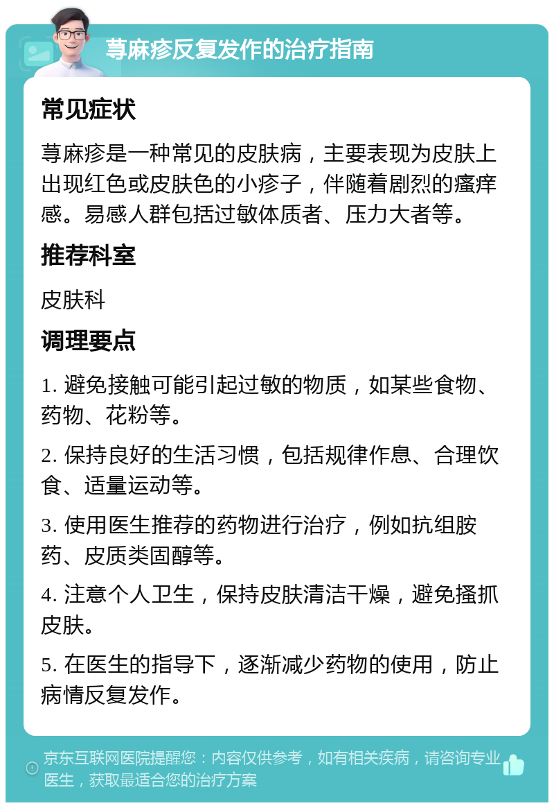 荨麻疹反复发作的治疗指南 常见症状 荨麻疹是一种常见的皮肤病，主要表现为皮肤上出现红色或皮肤色的小疹子，伴随着剧烈的瘙痒感。易感人群包括过敏体质者、压力大者等。 推荐科室 皮肤科 调理要点 1. 避免接触可能引起过敏的物质，如某些食物、药物、花粉等。 2. 保持良好的生活习惯，包括规律作息、合理饮食、适量运动等。 3. 使用医生推荐的药物进行治疗，例如抗组胺药、皮质类固醇等。 4. 注意个人卫生，保持皮肤清洁干燥，避免搔抓皮肤。 5. 在医生的指导下，逐渐减少药物的使用，防止病情反复发作。