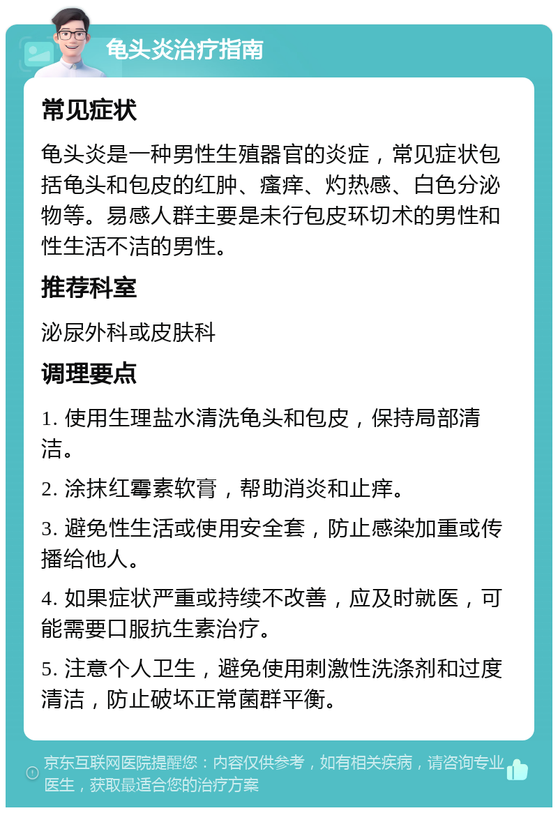 龟头炎治疗指南 常见症状 龟头炎是一种男性生殖器官的炎症，常见症状包括龟头和包皮的红肿、瘙痒、灼热感、白色分泌物等。易感人群主要是未行包皮环切术的男性和性生活不洁的男性。 推荐科室 泌尿外科或皮肤科 调理要点 1. 使用生理盐水清洗龟头和包皮，保持局部清洁。 2. 涂抹红霉素软膏，帮助消炎和止痒。 3. 避免性生活或使用安全套，防止感染加重或传播给他人。 4. 如果症状严重或持续不改善，应及时就医，可能需要口服抗生素治疗。 5. 注意个人卫生，避免使用刺激性洗涤剂和过度清洁，防止破坏正常菌群平衡。