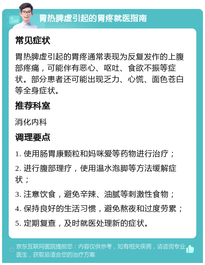 胃热脾虚引起的胃疼就医指南 常见症状 胃热脾虚引起的胃疼通常表现为反复发作的上腹部疼痛，可能伴有恶心、呕吐、食欲不振等症状。部分患者还可能出现乏力、心慌、面色苍白等全身症状。 推荐科室 消化内科 调理要点 1. 使用肠胃康颗粒和妈咪爱等药物进行治疗； 2. 进行腹部理疗，使用温水泡脚等方法缓解症状； 3. 注意饮食，避免辛辣、油腻等刺激性食物； 4. 保持良好的生活习惯，避免熬夜和过度劳累； 5. 定期复查，及时就医处理新的症状。