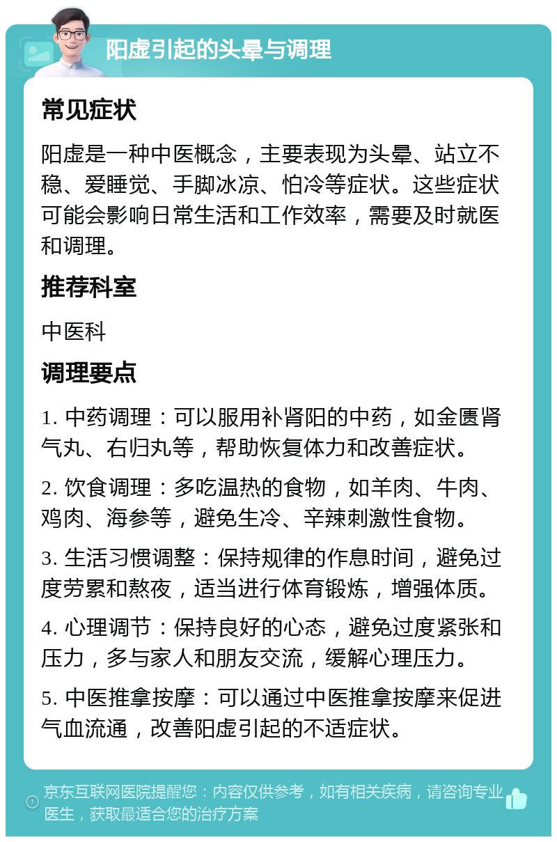 阳虚引起的头晕与调理 常见症状 阳虚是一种中医概念，主要表现为头晕、站立不稳、爱睡觉、手脚冰凉、怕冷等症状。这些症状可能会影响日常生活和工作效率，需要及时就医和调理。 推荐科室 中医科 调理要点 1. 中药调理：可以服用补肾阳的中药，如金匮肾气丸、右归丸等，帮助恢复体力和改善症状。 2. 饮食调理：多吃温热的食物，如羊肉、牛肉、鸡肉、海参等，避免生冷、辛辣刺激性食物。 3. 生活习惯调整：保持规律的作息时间，避免过度劳累和熬夜，适当进行体育锻炼，增强体质。 4. 心理调节：保持良好的心态，避免过度紧张和压力，多与家人和朋友交流，缓解心理压力。 5. 中医推拿按摩：可以通过中医推拿按摩来促进气血流通，改善阳虚引起的不适症状。