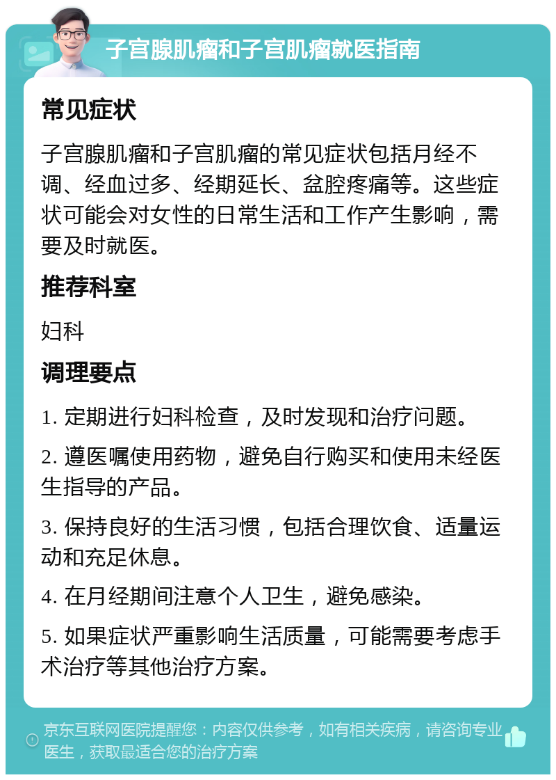 子宫腺肌瘤和子宫肌瘤就医指南 常见症状 子宫腺肌瘤和子宫肌瘤的常见症状包括月经不调、经血过多、经期延长、盆腔疼痛等。这些症状可能会对女性的日常生活和工作产生影响，需要及时就医。 推荐科室 妇科 调理要点 1. 定期进行妇科检查，及时发现和治疗问题。 2. 遵医嘱使用药物，避免自行购买和使用未经医生指导的产品。 3. 保持良好的生活习惯，包括合理饮食、适量运动和充足休息。 4. 在月经期间注意个人卫生，避免感染。 5. 如果症状严重影响生活质量，可能需要考虑手术治疗等其他治疗方案。