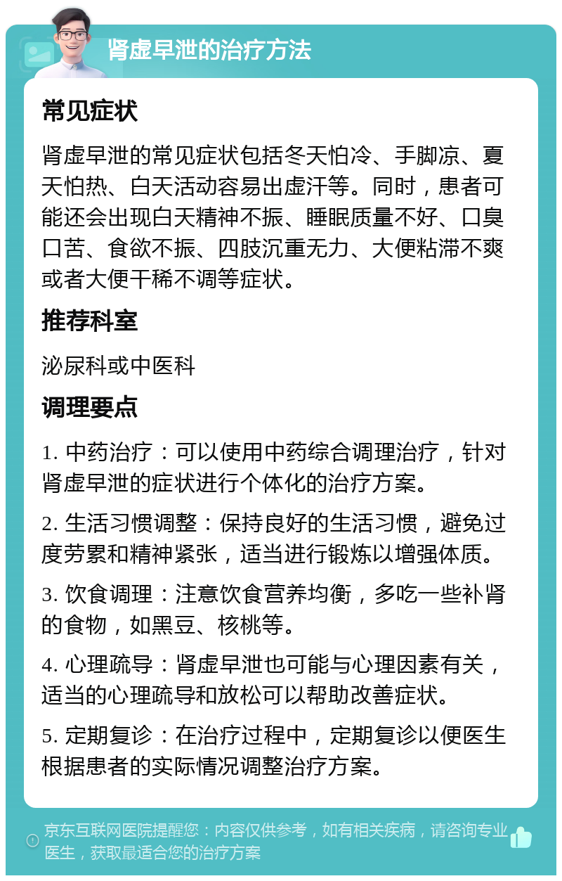 肾虚早泄的治疗方法 常见症状 肾虚早泄的常见症状包括冬天怕冷、手脚凉、夏天怕热、白天活动容易出虚汗等。同时，患者可能还会出现白天精神不振、睡眠质量不好、口臭口苦、食欲不振、四肢沉重无力、大便粘滞不爽或者大便干稀不调等症状。 推荐科室 泌尿科或中医科 调理要点 1. 中药治疗：可以使用中药综合调理治疗，针对肾虚早泄的症状进行个体化的治疗方案。 2. 生活习惯调整：保持良好的生活习惯，避免过度劳累和精神紧张，适当进行锻炼以增强体质。 3. 饮食调理：注意饮食营养均衡，多吃一些补肾的食物，如黑豆、核桃等。 4. 心理疏导：肾虚早泄也可能与心理因素有关，适当的心理疏导和放松可以帮助改善症状。 5. 定期复诊：在治疗过程中，定期复诊以便医生根据患者的实际情况调整治疗方案。