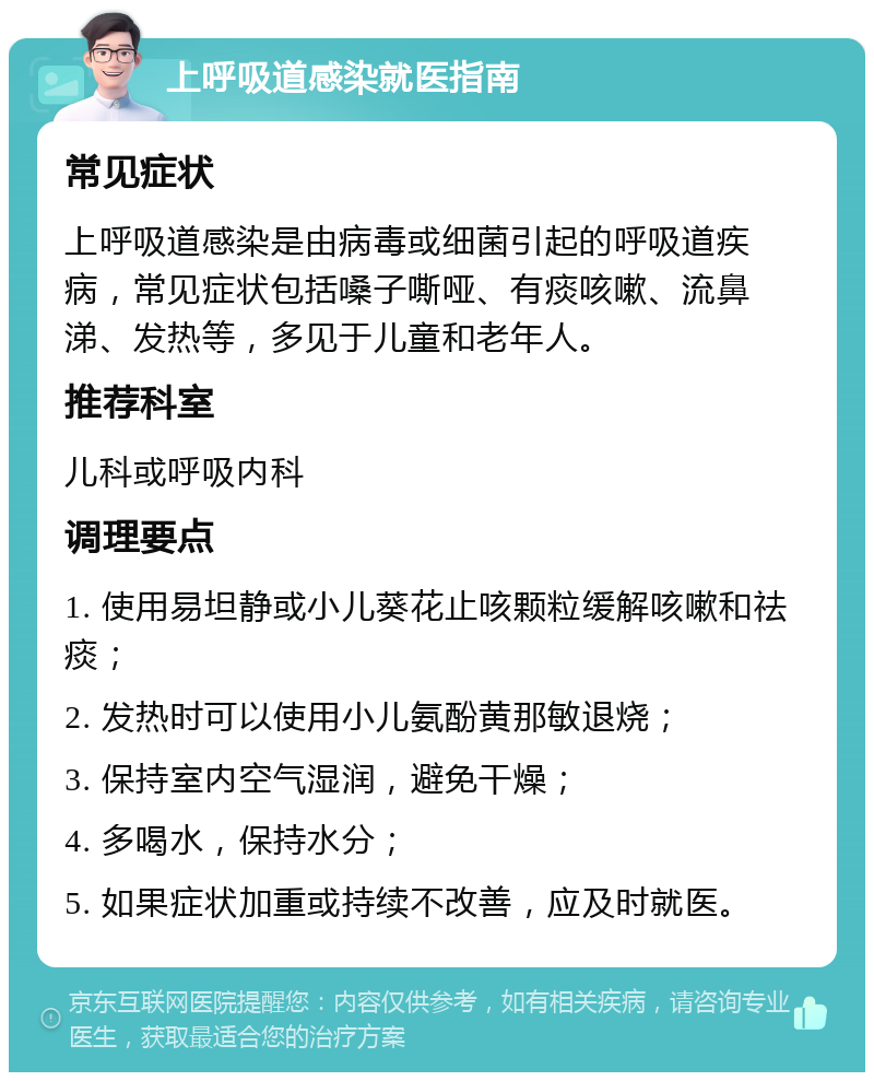 上呼吸道感染就医指南 常见症状 上呼吸道感染是由病毒或细菌引起的呼吸道疾病，常见症状包括嗓子嘶哑、有痰咳嗽、流鼻涕、发热等，多见于儿童和老年人。 推荐科室 儿科或呼吸内科 调理要点 1. 使用易坦静或小儿葵花止咳颗粒缓解咳嗽和祛痰； 2. 发热时可以使用小儿氨酚黄那敏退烧； 3. 保持室内空气湿润，避免干燥； 4. 多喝水，保持水分； 5. 如果症状加重或持续不改善，应及时就医。