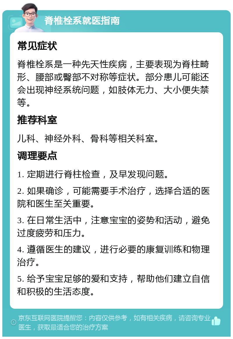 脊椎栓系就医指南 常见症状 脊椎栓系是一种先天性疾病，主要表现为脊柱畸形、腰部或臀部不对称等症状。部分患儿可能还会出现神经系统问题，如肢体无力、大小便失禁等。 推荐科室 儿科、神经外科、骨科等相关科室。 调理要点 1. 定期进行脊柱检查，及早发现问题。 2. 如果确诊，可能需要手术治疗，选择合适的医院和医生至关重要。 3. 在日常生活中，注意宝宝的姿势和活动，避免过度疲劳和压力。 4. 遵循医生的建议，进行必要的康复训练和物理治疗。 5. 给予宝宝足够的爱和支持，帮助他们建立自信和积极的生活态度。