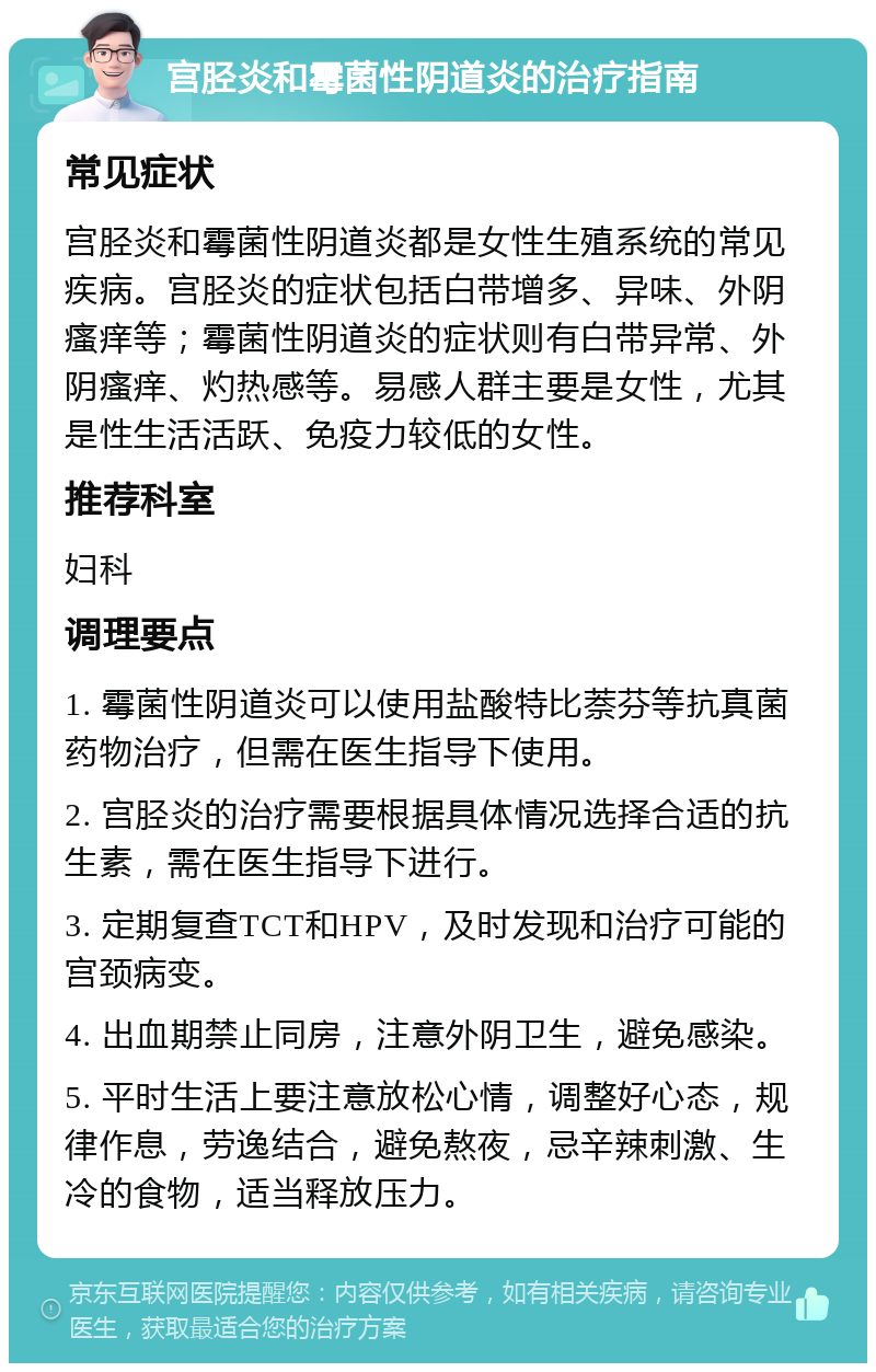 宫胫炎和霉菌性阴道炎的治疗指南 常见症状 宫胫炎和霉菌性阴道炎都是女性生殖系统的常见疾病。宫胫炎的症状包括白带增多、异味、外阴瘙痒等；霉菌性阴道炎的症状则有白带异常、外阴瘙痒、灼热感等。易感人群主要是女性，尤其是性生活活跃、免疫力较低的女性。 推荐科室 妇科 调理要点 1. 霉菌性阴道炎可以使用盐酸特比萘芬等抗真菌药物治疗，但需在医生指导下使用。 2. 宫胫炎的治疗需要根据具体情况选择合适的抗生素，需在医生指导下进行。 3. 定期复查TCT和HPV，及时发现和治疗可能的宫颈病变。 4. 出血期禁止同房，注意外阴卫生，避免感染。 5. 平时生活上要注意放松心情，调整好心态，规律作息，劳逸结合，避免熬夜，忌辛辣刺激、生冷的食物，适当释放压力。