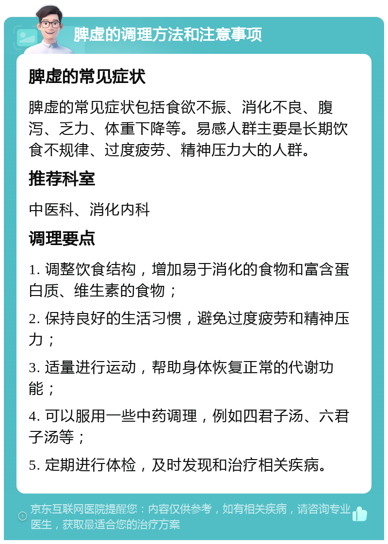 脾虚的调理方法和注意事项 脾虚的常见症状 脾虚的常见症状包括食欲不振、消化不良、腹泻、乏力、体重下降等。易感人群主要是长期饮食不规律、过度疲劳、精神压力大的人群。 推荐科室 中医科、消化内科 调理要点 1. 调整饮食结构，增加易于消化的食物和富含蛋白质、维生素的食物； 2. 保持良好的生活习惯，避免过度疲劳和精神压力； 3. 适量进行运动，帮助身体恢复正常的代谢功能； 4. 可以服用一些中药调理，例如四君子汤、六君子汤等； 5. 定期进行体检，及时发现和治疗相关疾病。