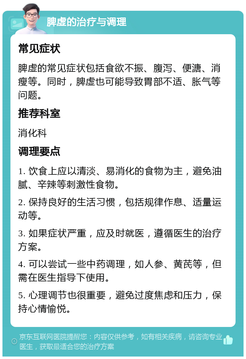 脾虚的治疗与调理 常见症状 脾虚的常见症状包括食欲不振、腹泻、便溏、消瘦等。同时，脾虚也可能导致胃部不适、胀气等问题。 推荐科室 消化科 调理要点 1. 饮食上应以清淡、易消化的食物为主，避免油腻、辛辣等刺激性食物。 2. 保持良好的生活习惯，包括规律作息、适量运动等。 3. 如果症状严重，应及时就医，遵循医生的治疗方案。 4. 可以尝试一些中药调理，如人参、黄芪等，但需在医生指导下使用。 5. 心理调节也很重要，避免过度焦虑和压力，保持心情愉悦。