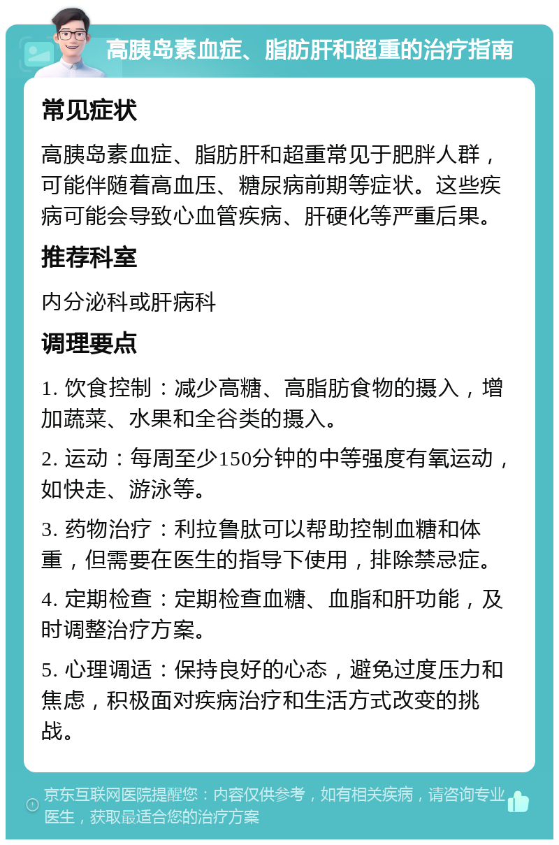 高胰岛素血症、脂肪肝和超重的治疗指南 常见症状 高胰岛素血症、脂肪肝和超重常见于肥胖人群，可能伴随着高血压、糖尿病前期等症状。这些疾病可能会导致心血管疾病、肝硬化等严重后果。 推荐科室 内分泌科或肝病科 调理要点 1. 饮食控制：减少高糖、高脂肪食物的摄入，增加蔬菜、水果和全谷类的摄入。 2. 运动：每周至少150分钟的中等强度有氧运动，如快走、游泳等。 3. 药物治疗：利拉鲁肽可以帮助控制血糖和体重，但需要在医生的指导下使用，排除禁忌症。 4. 定期检查：定期检查血糖、血脂和肝功能，及时调整治疗方案。 5. 心理调适：保持良好的心态，避免过度压力和焦虑，积极面对疾病治疗和生活方式改变的挑战。