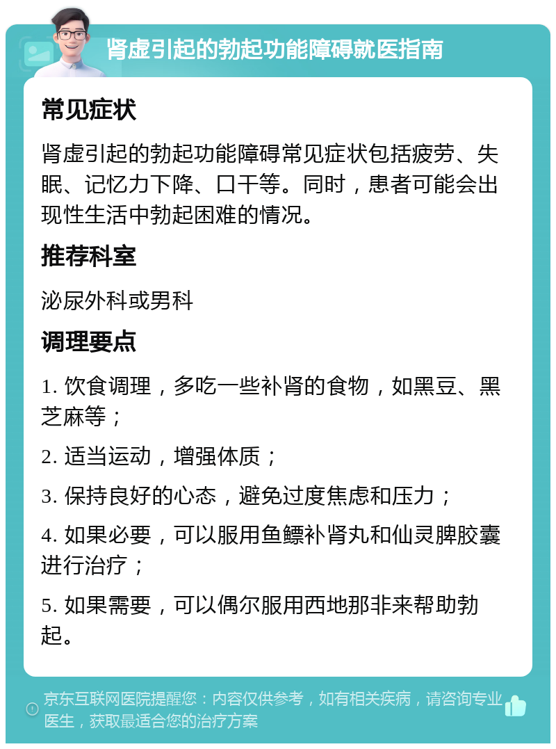 肾虚引起的勃起功能障碍就医指南 常见症状 肾虚引起的勃起功能障碍常见症状包括疲劳、失眠、记忆力下降、口干等。同时，患者可能会出现性生活中勃起困难的情况。 推荐科室 泌尿外科或男科 调理要点 1. 饮食调理，多吃一些补肾的食物，如黑豆、黑芝麻等； 2. 适当运动，增强体质； 3. 保持良好的心态，避免过度焦虑和压力； 4. 如果必要，可以服用鱼鳔补肾丸和仙灵脾胶囊进行治疗； 5. 如果需要，可以偶尔服用西地那非来帮助勃起。