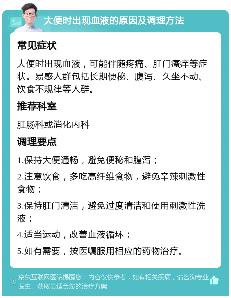 大便时出现血液的原因及调理方法 常见症状 大便时出现血液，可能伴随疼痛、肛门瘙痒等症状。易感人群包括长期便秘、腹泻、久坐不动、饮食不规律等人群。 推荐科室 肛肠科或消化内科 调理要点 1.保持大便通畅，避免便秘和腹泻； 2.注意饮食，多吃高纤维食物，避免辛辣刺激性食物； 3.保持肛门清洁，避免过度清洁和使用刺激性洗液； 4.适当运动，改善血液循环； 5.如有需要，按医嘱服用相应的药物治疗。