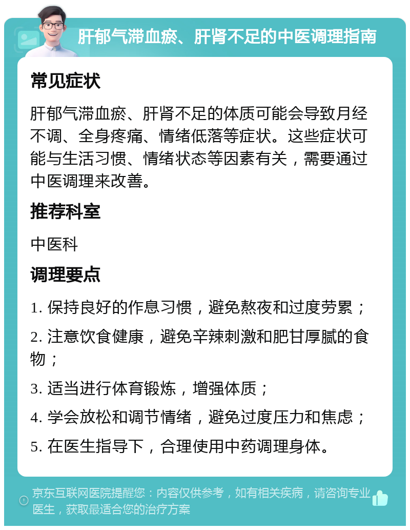 肝郁气滞血瘀、肝肾不足的中医调理指南 常见症状 肝郁气滞血瘀、肝肾不足的体质可能会导致月经不调、全身疼痛、情绪低落等症状。这些症状可能与生活习惯、情绪状态等因素有关，需要通过中医调理来改善。 推荐科室 中医科 调理要点 1. 保持良好的作息习惯，避免熬夜和过度劳累； 2. 注意饮食健康，避免辛辣刺激和肥甘厚腻的食物； 3. 适当进行体育锻炼，增强体质； 4. 学会放松和调节情绪，避免过度压力和焦虑； 5. 在医生指导下，合理使用中药调理身体。