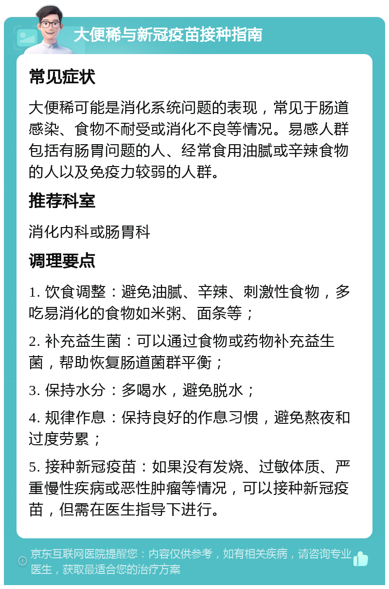 大便稀与新冠疫苗接种指南 常见症状 大便稀可能是消化系统问题的表现，常见于肠道感染、食物不耐受或消化不良等情况。易感人群包括有肠胃问题的人、经常食用油腻或辛辣食物的人以及免疫力较弱的人群。 推荐科室 消化内科或肠胃科 调理要点 1. 饮食调整：避免油腻、辛辣、刺激性食物，多吃易消化的食物如米粥、面条等； 2. 补充益生菌：可以通过食物或药物补充益生菌，帮助恢复肠道菌群平衡； 3. 保持水分：多喝水，避免脱水； 4. 规律作息：保持良好的作息习惯，避免熬夜和过度劳累； 5. 接种新冠疫苗：如果没有发烧、过敏体质、严重慢性疾病或恶性肿瘤等情况，可以接种新冠疫苗，但需在医生指导下进行。