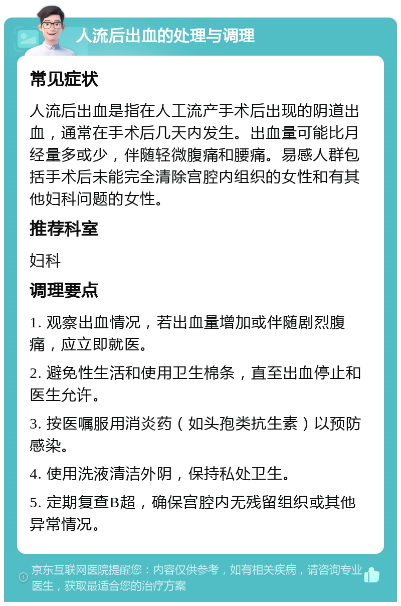 人流后出血的处理与调理 常见症状 人流后出血是指在人工流产手术后出现的阴道出血，通常在手术后几天内发生。出血量可能比月经量多或少，伴随轻微腹痛和腰痛。易感人群包括手术后未能完全清除宫腔内组织的女性和有其他妇科问题的女性。 推荐科室 妇科 调理要点 1. 观察出血情况，若出血量增加或伴随剧烈腹痛，应立即就医。 2. 避免性生活和使用卫生棉条，直至出血停止和医生允许。 3. 按医嘱服用消炎药（如头孢类抗生素）以预防感染。 4. 使用洗液清洁外阴，保持私处卫生。 5. 定期复查B超，确保宫腔内无残留组织或其他异常情况。