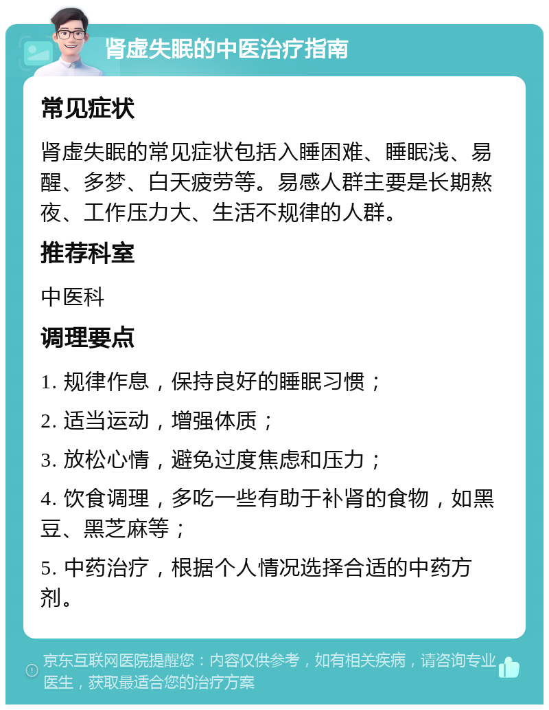 肾虚失眠的中医治疗指南 常见症状 肾虚失眠的常见症状包括入睡困难、睡眠浅、易醒、多梦、白天疲劳等。易感人群主要是长期熬夜、工作压力大、生活不规律的人群。 推荐科室 中医科 调理要点 1. 规律作息，保持良好的睡眠习惯； 2. 适当运动，增强体质； 3. 放松心情，避免过度焦虑和压力； 4. 饮食调理，多吃一些有助于补肾的食物，如黑豆、黑芝麻等； 5. 中药治疗，根据个人情况选择合适的中药方剂。