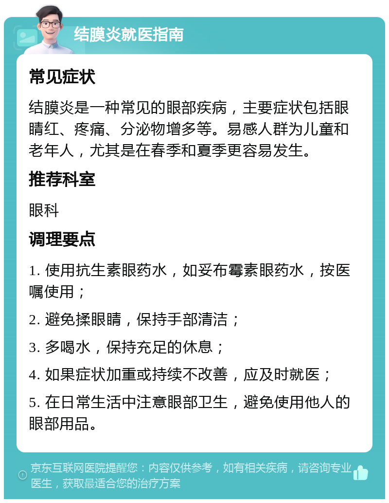 结膜炎就医指南 常见症状 结膜炎是一种常见的眼部疾病，主要症状包括眼睛红、疼痛、分泌物增多等。易感人群为儿童和老年人，尤其是在春季和夏季更容易发生。 推荐科室 眼科 调理要点 1. 使用抗生素眼药水，如妥布霉素眼药水，按医嘱使用； 2. 避免揉眼睛，保持手部清洁； 3. 多喝水，保持充足的休息； 4. 如果症状加重或持续不改善，应及时就医； 5. 在日常生活中注意眼部卫生，避免使用他人的眼部用品。