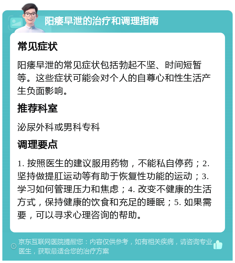 阳痿早泄的治疗和调理指南 常见症状 阳痿早泄的常见症状包括勃起不坚、时间短暂等。这些症状可能会对个人的自尊心和性生活产生负面影响。 推荐科室 泌尿外科或男科专科 调理要点 1. 按照医生的建议服用药物，不能私自停药；2. 坚持做提肛运动等有助于恢复性功能的运动；3. 学习如何管理压力和焦虑；4. 改变不健康的生活方式，保持健康的饮食和充足的睡眠；5. 如果需要，可以寻求心理咨询的帮助。